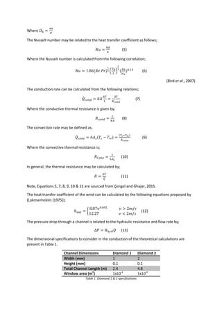 Where 𝐷ℎ =
4𝐴
𝑃
The Nusselt number may be related to the heat transfer coefficient as follows;
𝑁𝑢 =
ℎ𝑑
𝑘
(5)
Where the Nusselt number is calculated from the following correlation;
𝑁𝑢 = 1.86(𝑅𝑒 𝑃𝑟)
1
3 (
𝐷ℎ
𝐿
)
1
3
(
𝜇 𝑏
𝜇 𝑤
)0.14
(6)
(Bird et al., 2007)
The conduction rate can be calculated from the following relations;
𝑄̇ 𝑐𝑜𝑛𝑑 = 𝑘𝐴
∆𝑇
𝐿
=
∆𝑇
𝑅 𝑐𝑜𝑛𝑑
(7)
Where the conductive thermal resistance is given by;
𝑅 𝑐𝑜𝑛𝑑 =
𝐿
𝑘𝐴
(8)
The convection rate may be defined as;
𝑄̇ 𝑐𝑜𝑛𝑣 = ℎ𝐴 𝑠(𝑇𝑠 − 𝑇∞) =
(𝑇𝑠−𝑇∞)
𝑅 𝑐𝑜𝑛𝑣
(9)
Where the convective thermal resistance is;
𝑅 𝐶𝑜𝑛𝑣 =
1
ℎ𝐴 𝑠
(10)
In general, the thermal resistance may be calculated by;
𝑅 =
∆𝑇
𝑄̇
(11)
Note, Equations 5, 7, 8, 9, 10 & 11 are sourced from Çengel and Ghajar, 2015.
The heat transfer coefficient of the wind can be calculated by the following equations proposed by
(Lokmanhekim (1975));
ℎ 𝑜𝑢𝑡 = {
8.07𝑣0.605
𝑣 > 2𝑚/𝑠
12.27 𝑣 < 2𝑚/𝑠
(12)
The pressure drop through a channel is related to the hydraulic resistance and flow rate by;
∆𝑃 = 𝑅ℎ𝑦𝑑 𝑄 (13)
The dimensional specifications to consider in the conduction of the theoretical calculations are
present in Table 1.
Channel Dimensions Diamond 1 Diamond 2
Width (mm) 1 2
Height (mm) 0.1 0.1
Total Channel Length (m) 2.4 4.8
Window area (m2
) 1x10-4
1x10-4
Table 1: Diamond 1 & 2 specifications
 