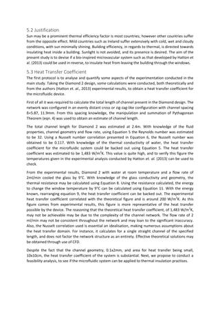 5.2 Justification
Sun may be a prominent thermal efficiency factor is most countries; however other countries suffer
from the opposite effect. Mild countries such as Ireland suffer extensively with cold, wet and cloudy
conditions, with sun minimally shining. Building efficiency, in regards to thermal, is directed towards
insulating heat inside a building. Sunlight is not avoided, and its presence is desired. The aim of the
present study is to devise if a bio-inspired microvascular system such as that developed by Hatton et
al. (2013) could be used in reverse, to insulate heat from leaving the building through the windows.
5.3 Heat Transfer Coefficient
The first protocol is to analyse and quantify some aspects of the experimentation conducted in the
main study. Taking the Diamond 2 design, some calculations were conducted, both theoretically and
from the authors (Hatton et. al., 2013) experimental results, to obtain a heat transfer coefficient for
the microfluidic device.
First of all it was required to calculate the total length of channel present in the Diamond design. The
network was configured in an evenly distant cross or zig-zag-like configuration with channel spacing
δ=5.87, 11.9mm. From this spacing knowledge, the manipulation and summation of Pythagorean
Theorem (eqn. 4) was used to obtain an estimate of channel length.
The total channel length for Diamond 2 was estimated at 2.4m. With knowledge of the fluid
properties, channel geometry and flow rate, using Equation 5 the Reynolds number was estimated
to be 32. Using a Nusselt number correlation presented in Equation 6, the Nusselt number was
obtained to be 0.117. With knowledge of the thermal conductivity of water, the heat transfer
coefficient for the microfluidic system could be backed out using Equation 5. The heat transfer
coefficient was estimated to be 1,483 W/m2
K. This value is quite high, and to verify this figure the
temperatures given in the experimental analysis conducted by Hatton et. al. (2013) can be used to
check.
From the experimental results, Diamond 2 with water at room temperature and a flow rate of
2ml/min cooled the glass by 9°C. With knowledge of the glass conductivity and geometry, the
thermal resistance may be calculated using Equation 8. Using the resistance calculated, the energy
to change the window temperature by 9°C can be calculated using Equation 11. With the energy
known, rearranging equation 9, the heat transfer coefficient can be backed out. The experimental
heat transfer coefficient correlated with the theoretical figure and is around 200 W/m2
K. As this
figure comes from experimental results, this figure is more representative of the heat transfer
possible by the device. The reasoning that the theoretical heat transfer coefficient, of 1,483 W/m2
K,
may not be achievable may be due to the complexity of the channel network. The flow rate of 2
ml/min may not be consistent throughout the network and may loan to the significant inaccuracy.
Also, the Nusselt correlation used is essential an idealisation, making numerous assumptions about
the heat transfer domain. For instance, it calculates for a single straight channel of the specified
length, and does not factor the network structure as an entirety. Effective theoretical solutions may
be obtained through use of CFD.
Despite the fact that the channel geometry, 0.1x2mm, and area for heat transfer being small,
10x10cm, the heat transfer coefficient of the system is substantial. Next, we propose to conduct a
feasibility analysis, to see if the microfluidic system can be applied to thermal insulation practises.
 