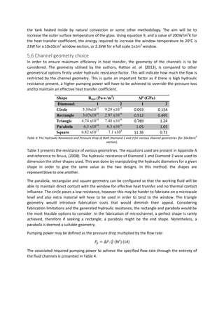 the tank heated inside by natural convection or some other methodology. The aim will be to
increase the outer surface temperature of the glass. Using equation 9, and a value of 200W/m2
K for
the heat transfer coefficient, the energy required to increase the window temperature to 20°C is
23W for a 10x10cm2
window section, or 2.3kW for a full scale 1x1m2
window.
5.6 Channel geometry choice
In order to ensure maximum efficiency in heat transfer, the geometry of the channels is to be
considered. The geometry utilised by the authors, Hatton et. al. (2013), is compared to other
geometrical options firstly under hydraulic resistance factor. This will indicate how much the flow is
restricted by the channel geometry. This is quite an important factor as if there is high hydraulic
resistance present, a higher pumping power will have to be achieved to override the pressure loss
and to maintain an effective heat transfer coefficient.
Shape Rhyd (Pa-s /m3
) ΔP (GPa)
Diamond: 1 2 1 2
Circle 5.59x1015
9.29 x1015
0.093 0.154
Rectangle 3.07x1016
2.97 x1016
0.512 0.495
Triangle 4.74 x1016
7.48 x1016
0.789 1.24
Parabola 6.3 x1016
6.3 x1016
1.05 1.05
Square 6.82 x1017
7.1 x108
11.36 0.71
Table 3: The Hydraulic Resistance and Pressure Drop of Both Diamond 1 and 2 for various channel geometries (for 10x10cm
2
section).
Table 3 presents the resistance of various geometries. The equations used are present in Appendix A
and reference to Bruus, (2008). The hydraulic resistance of Diamond 1 and Diamond 2 were used to
dimension the other shapes used. This was done by manipulating the hydraulic diameters for a given
shape in order to give the same value as the two designs. In this method, the shapes are
representative to one another.
The parabola, rectangular and square geometry can be configured so that the working fluid will be
able to maintain direct contact with the window for effective heat transfer and no thermal contact
influence. The circle poses a low resistance, however this may be harder to fabricate on a microscale
level and also extra material will have to be used in order to bind to the window. The triangle
geometry would introduce fabrication costs that would diminish their appeal. Considering
fabrication limitations and the generated hydraulic resistance, the rectangle and parabola would be
the most feasible options to consider. In the fabrication of microchannel, a perfect shape is rarely
achieved, therefore if seeking a rectangle; a parabola might be the end shape. Nonetheless, a
parabola is deemed a suitable geometry.
Pumping power may be defined as the pressure drop multiplied by the flow rate:
𝑃𝑝 = ∆𝑃. 𝑄̇ (𝑊) (14)
The associated required pumping power to achieve the specified flow rate through the entirety of
the fluid channels is presented in Table 4.
 