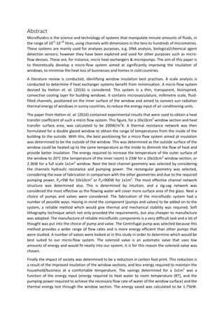 Abstract
Microfluidics is the science and technology of systems that manipulate minute amounts of fluids, in
the range of 10-9
-10-18
litres, using channels with dimensions in the tens to hundreds of micrometres.
These systems are mainly used for analyses purposes, e.g. DNA analysis, biological/chemical agent
detection sensors; however they have been explored and used for other purposes such as micro-
flow devises. These are, for instance, micro heat exchangers & micropumps. The aim of this paper is
to theoretically develop a micro-flow system aimed at significantly improving the insulation of
windows, to minimise the heat loss of businesses and homes in cold countries.
A literature review is conducted, identifying window insulation best practises. A scale analysis is
conducted to determine if heat exchanger systems benefit from minimisation. A micro-flow system
devised by Hatton et. al. (2016) is considered. This system is a thin, transparent, bioinspired,
convective cooling layer for building windows. It contains microvasculature, millimetre scale, fluid-
filled channels, positioned on the inner surface of the window and aimed to convect sun radiation
thermal energy of windows in sunny countries, to reduce the energy input of air conditioning units.
The paper from Hatton et. al. (2016) contained experimental results that were used to obtain a heat
transfer coefficient of such a micro flow system. This figure, for a 10x10cm2
window section and heat
transfer surface area, was calculated to be 200W/m2
K. A thermal resistance network was then
formulated for a double glazed window to obtain the range of temperatures from the inside of the
building to the outside. With this, the best positioning for a micro flow system aimed at insulation
was determined to be the outside of the window. This was determined as the outside surface of the
window could be heated up to the same temperature as the inside to diminish the flow of heat and
provide better insulation. The energy required to increase the temperature of the outer surface of
the window to 20°C (the temperature of the inner room) is 23W for a 10x10cm2
window section, or
2.3kW for a full scale 1x1m2
window. Next the best channel geometry was selected by considering
the channels hydraulic resistance and pumping power. The rectangular geometry was selected,
considering the ease of fabrication in comparison with the other geometries and due to the required
pumping power, Pp=9W for 10x10cm2
or Pp=900W for 1x1m2
. The most effective channel network
structure was determined also. This is determined by intuition, and a zig-zag network was
considered the most effective as the flowing water will cover more surface area of the glass. Next a
choice of pumps and valves were considered. The fabrication of the microfluidic system had a
number of possible ways. Having in mind the component (pumps and valves) to be added on to the
system, a reliable method which would give thermal and mechanical stability was required. Soft
lithography technique which not only provided the requirements, but also cheaper to manufacture
was adopted. The manufacture of reliable microfluidic components is a very difficult task and a lot of
thought was put into the choice of pump and valve. The Centrifugal pump was selected because this
method provides a wider range of flow rates and is more energy efficient than other pumps that
were studied. A number of valves were looked at in this study in order to determine which would be
best suited to our micro-flow system. The solenoid valve is an automatic valve that uses low
amounts of energy and would fit neatly into our system, it is for this reason the solenoid valve was
chosen.
Finally the impact of society was determined to be a reduction in carbon foot print. This reduction is
a result of the improved insulation of the window sections, and less energy required to maintain the
household/business at a comfortable temperature. The savings determined for a 1x1m2
was a
function of the energy input (energy required to heat water to room temperature (RT), and the
pumping power required to achieve the necessary flow rate of water of the window surface) and the
thermal energy lost through the window section. The energy saved was calculated to be 1.75kW.
 