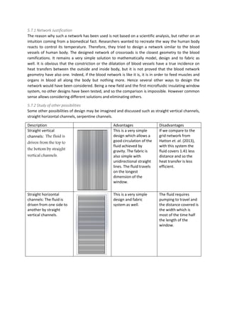5.7.1 Network Justification
The reason why such a network has been used is not based on a scientific analysis, but rather on an
intuition coming from a biomedical fact. Researchers wanted to recreate the way the human body
reacts to control its temperature. Therefore, they tried to design a network similar to the blood
vessels of human body. The designed network of crossroads is the closest geometry to the blood
ramifications. It remains a very simple solution to mathematically model, design and to fabric as
well. It is obvious that the constriction or the dilatation of blood vessels have a true incidence on
heat transfers between the outside and inside body, but it is not proved that the blood network
geometry have also one. Indeed, if the blood network is like it is, it is in order to feed muscles and
organs in blood all along the body but nothing more. Hence several other ways to design the
network would have been considered. Being a new field and the first microfluidic insulating window
system, no other designs have been tested, and so the comparison is impossible. However common
sense allows considering different solutions and eliminating others.
5.7.2 Study of other possibilities
Some other possibilities of design may be imagined and discussed such as straight vertical channels,
straight horizontal channels, serpentine channels.
Description Advantages Disadvantages
Straight vertical
channels: The fluid is
driven from the top to
the bottom by straight
vertical channels.
This is a very simple
design which allows a
good circulation of the
fluid achieved by
gravity. The fabric is
also simple with
unidirectional straight
lines. The fluid travels
on the longest
dimension of the
window.
If we compare to the
grid network from
Hatton et. al. (2013),
with this system the
fluid covers 1.41 less
distance and so the
heat transfer is less
efficient.
Straight horizontal
channels: The fluid is
driven from one side to
another by straight
vertical channels.
This is a very simple
design and fabric
system as well.
The fluid requires
pumping to travel and
the distance covered is
the width which is
most of the time half
the length of the
window.
 