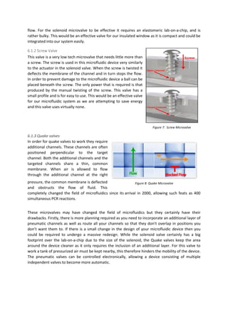 Figure 8: Quake Microvalve
Figure 7: Screw Microvalve
flow. For the solenoid microvalve to be effective it requires an elastomeric lab-on-a-chip, and is
rather bulky. This would be an effective valve for our insulated window as it is compact and could be
integrated into our system easily.
6.1.2 Screw Valve
This valve is a very low tech microvalve that needs little more than
a screw. The screw is used in this microfluidic device very similarly
to the actuator in the solenoid valve. When the screw is twisted it
deflects the membrane of the channel and in turn stops the flow.
In order to prevent damage to the microfluidic device a ball can be
placed beneath the screw. The only power that is required is that
produced by the manual twisting of the screw. This valve has a
small profile and is for easy to use. This would be an effective valve
for our microfluidic system as we are attempting to save energy
and this valve uses virtually none.
6.1.3 Quake valves
In order for quake valves to work they require
additional channels. These channels are often
positioned perpendicular to the target
channel. Both the additional channels and the
targeted channels share a thin, common
membrane. When air is allowed to flow
through the additional channel at the right
pressure, the common membrane is deflected
and obstructs the flow of fluid. This
completely changed the field of microfluidics since its arrival in 2000, allowing such feats as 400
simultaneous PCR reactions.
These microvalves may have changed the field of microfluidics but they certainly have their
drawbacks. Firstly, there is more planning required as you need to incorporate an additional layer of
pneumatic channels as well as route all your channels so that they don’t overlap in positions you
don’t want them to. If there is a small change in the design of your microfluidic device then you
could be required to undergo a massive redesign. While the solenoid valve certainly has a big
footprint over the lab-on-a-chip due to the size of the solenoid, the Quake valves keep the area
around the device cleaner as it only requires the inclusion of an additional layer. For this valve to
work a tank of pressurized air must be kept nearby, this therefore hinders the mobility of the device.
The pneumatic valves can be controlled electronically, allowing a device consisting of multiple
independent valves to become more automatic.
 