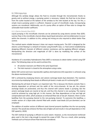 6.2 Micropumps
Although the window design allows the fluid to circulate through the microchannels thanks to
gravity and so without energy, a pumping system is necessary. Indeed, the fluid has to be driven
from the outlet located at the bottom of the window to the inlet located at the top. For this, a
simple macro pumping system is sufficient. However as part of microfluidic study, micropumping
systems are considered. Additionally, use of a pump offers an option of flow rates to change the
achievable heat transfer coefficient.
6.2.1 Electro Osmotic flow (EOF):
Liquid pumping in the microfluidic channels can be achieved by using electro osmotic flow (EOF).
Laminar flow in the microfluidic channel allows liquid-liquid extraction and microfabrication to occur
within the channels. In addition to this, valving and mixing are also required to obtain better flow
control.
This method seems reliable because it does not require moving parts. The EOF is designed by the
electric current flowing in a network of resistor using Kirchoff’s laws, i.e. fluid control established by
designing different channels of different solution resistances and by applying different voltages.
Manipulating the direction and magnitude of EOF is done by modifying the surface of the
microchannel.
Avoidance of a secondary Hydrodynamic flow (HDF) is necessary to obtain better control using EOF
alone. The following steps can be used to achieve this:
 All solution reservoirs are filled to the same liquid level.
 The inlet reservoir is closed to the atmosphere using a valve.
Better EOF control and more reproducible capillary electrophoresis (CE) separation is achieved using
the above-mentioned steps.
EOF is achieved by employing Anionic and cationic exchange beads (5𝜇𝑚 diameter). The reactions
occurrence by employing these beads at different pH-levels is made use of in achieving EOF.
Maintaining the pH-level of liquid is an important task. This is because the Electro osmotic flow is
directly dependant on pH-level and the width of the micro-channels. At low pH, the cationic
exchange beads are protonated, and thus this channel with cationic beads is pumping. But the
anionic exchange beads are neutral at low pH, and thus this channel is non pumping. The reverse
could be achieved by using high pH. In this manner, the flow dependences at low and high pH
compensated each other, which produces an enhanced flow rate at low pH. However, there is some
backflow from the pumping channel to the non-pumping channel. To overcome this backflow, a
smaller section of a 50𝜇𝑚 wide channel filled with smaller sized beads (0.5 𝜇𝑚 diameter) can be
employed.
The addition of another section of different sized channel prevents backflow into the non-pumping
channel. This would also enhance the flow rate at higher pH and results in less pH dependence in the
EOF speed (Li, 2010).
The EOF method of pumping is efficient to some extent. However, as the microchannel reinforced
glass used in the test is big enough to exceed the scope of EOF. Thus as a result, other pumping
methods such as Pressure-driven flow had to be considered.
 