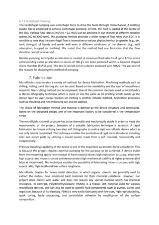 6.2.2 Centrifugal Pumping:
The Centrifugal pumping uses centrifugal force to drive the fluids through microchannel. A rotating
plastic disc is employed to achieve centrifugal pumping. At first, the fluid is loaded at the centre of
the disc. Various flow rates (5 ml/s to > 0.1 ml/s) can be achieved in our channel at different rotation
speeds (60 to 3000 rpm). This pumping method provides a wider range of flow rates than EOF. It is
sensible to note that the centrifugal flow is insensitive to various physiochemical properties (e.g., pH,
ionic strength) of liquids and works well even in different conditions of the channel (e.g., wall
adsorption, trapped air bubbles). We noted that the method had one limitation that the flow
direction cannot be reversed.
Besides pumping, centripetal acceleration is created. A maximum fluid velocity of up to 12m/s and a
corresponding radial acceleration in excess of 106 g's can been produced within a diamond shaped
micro chamber (55*55 𝜇𝑚). This test is carried out on a device produced with PDMS. This was one of
the reasons for choosing this method of pumping.
7. Fabrication
Microfluidics incorporates a variety of methods for device fabrication. Machining methods such as
drilling, milling, sand blasting etc. can be used. Based on the availability and the level of smoothness
required, laser cutting method can be employed. One of the common methods used in microfluidics
is stereo lithography technique which is more or less the same as 3D printing which builds up the
device layer by layer. Deep reaction ion etching is another notable method. Replication processes
such as moulding and hot embossing can also be applied.
The choice of fabrication method and material is defined by the device structure and constraints.
Based on the proposed design, one of the important factors to be considered is the temperature
range
The microfluidic channel structure has to be thermally and mechanically stable in order to meet the
requirements of the project. Selection of a suitable fabrication technique is essential. A rapid
fabrication technique utilizing two-step soft lithography to realize rigid microfluidic device which is
not only term is considered. The technique enables the production of rigid micro structures including
inlet and outlet ports by utilizing a mould master made from a soft material, conveniently and
inexpensively.
Pressure handling capability of the device is one of the important parameters to be considered. This
is because the project requires external pumping for the purpose to be achieved. A device made
from thermosetting epoxy resin instead of hard material shows high replication accuracy, even with
high aspect ratio micro structure and demonstrates high mechanical stability at higher pressures (0.4
Mpa at micro-level). This technique enables the possibility of fabricating micro structures with high
aspect ratio, high depth and low surface roughness.
Microfluidic devices for heavy metal detection, in which organic solvents are generally used to
extract the metals, have employed hard materials for their chemical resistance. However, our
project deals mainly with water and does not require any special material which has chemical
resistance. In contrast, Polydimethylsiloxane (PDMS) is a typical soft material used for various
microfluidic devices, and can also be used to specific fluid components such as pumps, valves and
regulators because of its elasticity. PDMS is very easily fabricated with low cost, high reproducibility,
quick curing, facile processing, and controllable adhesion by modification of the surface
composition.
 