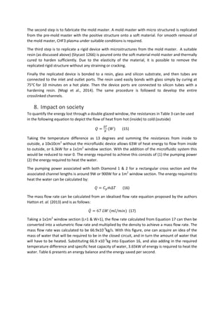 The second step is to fabricate the mold master. A mold master with micro structured is replicated
from the pre-mold master with the positive structure onto a soft material. For smooth removal of
the mold master, CHF3 plasma under suitable conditions is required.
The third step is to replicate a rigid device with microstructures from the mold master. A suitable
resin (as discussed above) (Stycast 1266) is poured onto the soft material mold master and thermally
cured to harden sufficiently. Due to the elasticity of the material, it is possible to remove the
replicated rigid structure without any straining or cracking.
Finally the replicated device is bonded to a resin, glass and silicon substrate, and then tubes are
connected to the inlet and outlet ports. The resin used easily bonds with glass simply by curing at
75℃ for 10 minutes on a hot plate. Then the device ports are connected to silicon tubes with a
hardening resin. (Mogi et al., 2014). The same procedure is followed to develop the entire
crosslinked channels.
8. Impact on society
To quantify the energy lost through a double glazed window, the resistances in Table 3 can be used
in the following equation to depict the flow of heat from hot (inside) to cold (outside)
𝑄 =
∆𝑇
𝑅
(𝑊) (15)
Taking the temperature difference as 13 degrees and summing the resistances from inside to
outside, a 10x10cm2
without the microfluidic device allows 63W of heat energy to flow from inside
to outside, or 6.3kW for a 1x1m2
window section. With the addition of the microfluidic system this
would be reduced to near 0. The energy required to achieve this consists of (1) the pumping power
(2) the energy required to heat the water.
The pumping power associated with both Diamond 1 & 2 for a rectangular cross section and the
associated channel lengths is around 9W or 900W for a 1m2
window section. The energy required to
heat the water can be calculated by:
𝑄 = 𝐶 𝑝 𝑚̇ ∆𝑇 (16)
The mass flow rate can be calculated from an idealised flow rate equation proposed by the authors
Hatton et. al. (2013) and is as follows:
𝑄̇ = 67 𝐿𝑊 (𝑚𝑙/𝑚𝑖𝑛) (17)
Taking a 1x1m2
window section (L=1 & W=1), the flow rate calculated from Equation 17 can then be
converted into a volumetric flow rate and multiplied by the density to achieve a mass flow rate. The
mass flow rate was calculated to be 66.9x10-3
kg/s. With this figure, one can acquire an idea of the
mass of water that will be required to be in the closed circuit, and in turn the amount of water that
will have to be heated. Substituting 66.9 x10-3
kg into Equation 16, and also adding in the required
temperature difference and specific heat capacity of water, 3.65kW of energy is required to heat the
water. Table 6 presents an energy balance and the energy saved per second.
 