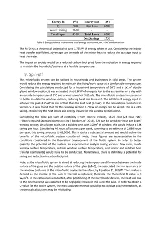 Energy In (W) Energy lost (W)
Pp 900 Heat Loss 6300
Water Heating 3650 - -
Total Input 4550 Total Loses 6300
Net Savings 1750
Table 6: Energy Balance to determine total energy to be saved per 1x1m
2
window section
The MFD has a theoretical potential to save 1.75kW of energy when in use. Considering the indoor
heat transfer coefficient, advantage can be made of the indoor heat to reduce the Wattage input to
heat the water.
The impact on society would be a reduced carbon foot print form the reduction in energy required
to maintain the household/business at a feasible temperature.
9. Spin-off
This microfluidic system can be utilised in households and businesses in cold areas. The system
would reduce the energy required to maintain the living/work space at a comfortable temperature.
Considering the calculations conducted for a household temperature of 20°C and a 1x1m2
double
glazed window section, it was estimated that 6.3kW of energy is lost to the extremities on a day with
an outside temperature of 7°C and a wind speed of 3.61m/s. The microfluidic system has potential
to better insulate the window sections, reducing heat loss to near 0. The addition of energy input to
achieve this goal (4.55kW) is less of that than the lost heat (6.3kW). In the calculations conducted in
Section 5, it was found that for this window section 1.75kW of energy can be saved. This is a 28%
saving, considering the heat losses and energy inputs for this window section alone.
Considering the price per kWh of electricity (From Electric Ireland), 18.26 cent (24 hour rate)
("Electric Ireland Standard Domestic Elec | bonkers.ie" 2016), 32c can be saved per hour per 1x1m2
window section. On a larger scale, for a building unit with 100m2
of window, this would induce a 32€
saving per hour. Considering 40 hours of business per week, summing to an estimate of 2,080 hours
per year, this saving amounts to 66,500€. This is quite a substantial amount and would incline the
benefits of the microfluidic system considered. Note, these figures are representative to the
conditions considered in the theoretical development of the fluidic system. In order to better
quantify the potential of the system, an experimental analysis (using various; flow rates, inside
window surface temperature, outside window surface temperature, and indoor and outdoor heat
transfer coefficients) would have to be conducted. Nonetheless, there is definitely a potential for
saving and reduction in carbon footprint.
Note, as the microfluidic system is aimed at reducing the temperature difference between the inside
surface of the glass and the outside surface of the glass (ΔT=0), the associated thermal resistance of
the window (inclusive of the microfluidic device) is therefore, by Equation 11, 0 K/W. The U-value is
defined as the inverse of the sum of thermal resistances; therefore the theoretical U value is 0
W/m2
K. In the calculations conducted, after positioning of the microfluidic devices, the heat loss due
to the external wind was assumed to be negligible; however this is not the case. In order to obtain a
U-value for the entire system, the most accurate method would be to conduct experimentations, as
theoretical calculations may be misleading.
 