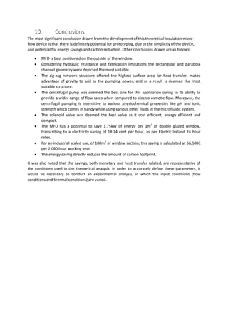 10. Conclusions
The most significant conclusion drawn from the development of this theoretical insulation micro-
flow device is that there is definitely potential for prototyping, due to the simplicity of the device,
and potential for energy savings and carbon reduction. Other conclusions drawn are as follows:
 MFD is best positioned on the outside of the window.
 Considering hydraulic resistance and fabrication limitations the rectangular and parabola
channel geometry were depicted the most suitable.
 The zig-zag network structure offered the highest surface area for heat transfer, makes
advantage of gravity to add to the pumping power, and as a result is deemed the most
suitable structure.
 The centrifugal pump was deemed the best one for this application owing to its ability to
provide a wider range of flow rates when compared to electro osmotic flow. Moreover, the
centrifugal pumping is insensitive to various physiochemical properties like pH and ionic
strength which comes in handy while using various other fluids in the microfluidic system.
 The solenoid valve was deemed the best valve as it cost efficient, energy efficient and
compact.
 The MFD has a potential to save 1.75kW of energy per 1m2
of double glazed window,
transcribing to a electricity saving of 18.24 cent per hour, as per Electric Ireland 24 hour
rates.
 For an industrial scaled use, of 100m2
of window section, this saving is calculated at 66,500€
per 2,080 hour working year.
 The energy saving directly reduces the amount of carbon footprint.
It was also noted that the savings, both monetary and heat transfer related, are representative of
the conditions used in the theoretical analysis. In order to accurately define these parameters, it
would be necessary to conduct an experimental analysis, in which the input conditions (flow
conditions and thermal conditions) are varied.
 