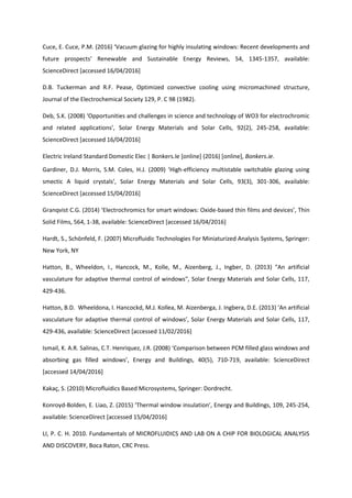Cuce, E. Cuce, P.M. (2016) ‘Vacuum glazing for highly insulating windows: Recent developments and
future prospects’ Renewable and Sustainable Energy Reviews, 54, 1345-1357, available:
ScienceDirect [accessed 16/04/2016]
D.B. Tuckerman and R.F. Pease, Optimized convective cooling using micromachined structure,
Journal of the Electrochemical Society 129, P. C 98 (1982).
Deb, S.K. (2008) ‘Opportunities and challenges in science and technology of WO3 for electrochromic
and related applications’, Solar Energy Materials and Solar Cells, 92(2), 245-258, available:
ScienceDirect [accessed 16/04/2016]
Electric Ireland Standard Domestic Elec | Bonkers.Ie [online] (2016) [online], Bonkers.ie.
Gardiner, D.J. Morris, S.M. Coles, H.J. (2009) ‘High-efficiency multistable switchable glazing using
smectic A liquid crystals’, Solar Energy Materials and Solar Cells, 93(3), 301-306, available:
ScienceDirect [accessed 15/04/2016]
Granqvist C.G. (2014) ‘Electrochromics for smart windows: Oxide-based thin films and devices’, Thin
Solid Films, 564, 1-38, available: ScienceDirect [accessed 16/04/2016]
Hardt, S., Schönfeld, F. (2007) Microfluidic Technologies For Miniaturized Analysis Systems, Springer:
New York, NY
Hatton, B., Wheeldon, I., Hancock, M., Kolle, M., Aizenberg, J., Ingber, D. (2013) "An artificial
vasculature for adaptive thermal control of windows", Solar Energy Materials and Solar Cells, 117,
429-436.
Hatton, B.D. Wheeldona, I. Hancockd, M.J. Kollea, M. Aizenberga, J. Ingbera, D.E. (2013) ‘An artificial
vasculature for adaptive thermal control of windows’, Solar Energy Materials and Solar Cells, 117,
429-436, available: ScienceDirect [accessed 11/02/2016]
Ismail, K. A.R. Salinas, C.T. Henriquez, J.R. (2008) ‘Comparison between PCM filled glass windows and
absorbing gas filled windows’, Energy and Buildings, 40(5), 710-719, available: ScienceDirect
[accessed 14/04/2016]
Kakaç, S. (2010) Microfluidics Based Microsystems, Springer: Dordrecht.
Konroyd-Bolden, E. Liao, Z. (2015) ‘Thermal window insulation’, Energy and Buildings, 109, 245-254,
available: ScienceDirect [accessed 15/04/2016]
LI, P. C. H. 2010. Fundamentals of MICROFLUIDICS AND LAB ON A CHIP FOR BIOLOGICAL ANALYSIS
AND DISCOVERY, Boca Raton, CRC Press.
 