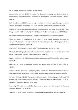 Lin, B., Basuray, S. (2011) Microfluidics, Springer: Berlin.
Lokmanhekim, M. (ed.) (1975). Procedure for Determining Heating and Cooling Loads for
Computerizing Energy Calculations: Algorithms for Building Heat Transfer Subroutines, ASHRAE,
New-York
Lolli, N. Andresen, I. (2016) ‘Aerogel vs. argon insulation in windows: A greenhouse gas emissions
analysis’, Building and Environment, 101, 64-76, available: ScienceDirect [accessed 15/04/2016]
Macrelli, G. (1995) ‘Optical characterization of commercial large area liquid crystal devices’, Solar
Energy Materials and Solar Cells, 39(2-4), 123-131, available: ScienceDirect [accessed 15/04/2016]
Microfluidics And Microfluidic Devices: A Review - Elveflow [online] (2016) [online], Elveflow.
MOGI, K., SUGII, Y., YAMAMOTO, T. & FUJII, T. 2014. Rapid fabrication technique of
nano/microfluidic device with high mechanical stability utilizing two-step soft lithography. Sensors
and Actuators B: Chemical, 201, 407-412.
Moore, G., ‘’VLSI, What does the future hold,’’ Electron. Aust., Vol. 42., No. 14, 1980.
Morini, G. (2004) "Single-phase convective heat transfer in microchannels: a review of experimental
results", International Journal of Thermal Sciences, 43(7), 631-651.
Nguyen, N., Wereley, S. (2002) Fundamentals And Applications Of Microfluidics, Artech House:
Boston, MA.
Peterson, K. E., ‘’silicon as mechanical material,’’ Proceedings of the IEEE, Vol. 70, no. 5, 1982, pp.
420-457
Piccolo, A. Pennisi, A. Simone, F. (2009) ‘Daylighting performance of an electrochromic window in a
small scale test-cell’, Solar Energy, 83(6), 832-844, available: ScienceDirect [accessed 14/04/2016]
Qi, Y. Yin, X. Zhang, J. (2016) ‘Transparent and heat-insulation plasticized polyvinyl chloride (PVC)
thin film with solar spectrally selective property’, Solar Energy Materials and Solar Cells, 151, 30-35,
available: ScienceDirect [accessed 10/04/2016]
Rosseinsky, D.R. Mortimer, R.J. (2001) ‘Electrochromic Systems and the Prospects for Devices’,
Advanced Materials, 13(11), 783-793.
Selkowitz, S. (1979) ‘Thermal Performance of Insulating Windows Systems’, Ashrae, 85 part2(5)
 