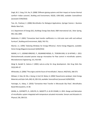 Singh, M. C. Garg, S.N. Jha, R. (2008) ‘Different glazing systems and their impact on human thermal
comfort—Indian scenario’, Building and Environment, 43(10), 1596-1602, available: ScienceDirect
[accessed 17/04/2016]
Tian, W., Finehout, E. (2008) Microfluidics For Biological Applications, Springer Science + Business
Media: New York.
U.S. Department of Energy (Ed.), Buildings Energy Data Book, D&R International Ltd., Silver Spring,
MD, USA, 2009.
Wallentén, P. (2001) "Convective heat transfer coefficients in a full-scale room with and without
furniture", Building and Environment, 36(6), 743-751.
Warner, J.L. (1995) ‘Selecting Windows for Energy Efficiency’, Home Energy Magazine, available:
Home Energy Magazine [accessed 16/04/2016]
WASHE, A. P., LOZANO-SÁNCHEZ, P., BEJARANO-NOSAS, D., TEIXEIRA-DIAS, B. & KATAKIS, I. 2013.
Electrochemically actuated passive stop–go microvalves for flow control in microfluidic systems.
Microelectronic Engineering, 111, 416-420.
Weigl B, Bardell R, Cabrera C (2003) Lab-on-a-chip for drug development. Adv Drug Deliv Rev
55(3):349–37
Whitesides, G. (2006) "The origins and the future of microfluidics", Nature, 442(7101), 368-373.
Wittwer, V. Datz, M. Elle, J. Georg, A. Graf, W. Walze, G. (2004) ‘Gasochromic windows’, Solar Energy
Materials and Solar Cells, 84(1-4), 305-314, available: ScienceDirect [accessed 14/04/2016]
Yazicioglu, A., Kakaç, S. (2010) "Convective Heat Transfer in Microscale Slip Flow", Microfluidics
Based Microsystems, 15-38.
ZAHRA, A., SCIPINOTTI, R., CAPUTO, D., NASCETTI, A. & DE CESARE, G. 2015. Design and fabrication
of microfluidics system integrated with temperature actuated microvalve. Sensors and Actuators A:
Physical, 236, 206-213.
 
