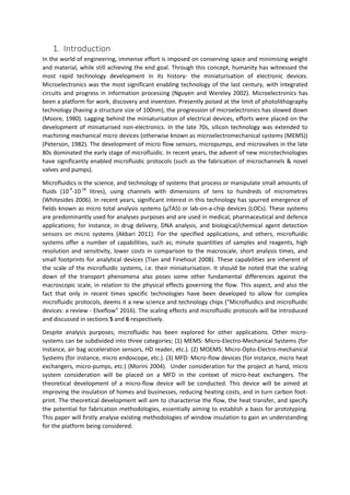 1. Introduction
In the world of engineering, immense effort is imposed on conserving space and minimising weight
and material, while still achieving the end goal. Through this concept, humanity has witnessed the
most rapid technology development in its history- the miniaturisation of electronic devices.
Microelectronics was the most significant enabling technology of the last century, with integrated
circuits and progress in information processing (Nguyen and Wereley 2002). Microelectronics has
been a platform for work, discovery and invention. Presently poised at the limit of photolithography
technology (having a structure size of 100nm), the progression of microelectronics has slowed down
(Moore, 1980). Lagging behind the miniaturisation of electrical devices, efforts were placed on the
development of miniaturised non-electronics. In the late 70s, silicon technology was extended to
machining mechanical micro devices (otherwise known as microelectromechanical systems (MEMS))
(Peterson, 1982). The development of micro flow sensors, micropumps, and microvalves in the late
80s dominated the early stage of microfluidic. In recent years, the advent of new microtechnologies
have significantly enabled microfluidic protocols (such as the fabrication of microchannels & novel
valves and pumps).
Microfluidics is the science, and technology of systems that process or manipulate small amounts of
fluids (10-9
-10-18
litres), using channels with dimensions of tens to hundreds of micrometres
(Whitesides 2006). In recent years, significant interest in this technology has spurred emergence of
fields known as micro total analysis systems (µTAS) or lab-on-a-chip devices (LOCs). These systems
are predominantly used for analyses purposes and are used in medical, pharmaceutical and defence
applications; for instance, in drug delivery, DNA analysis, and biological/chemical agent detection
sensors on micro systems (Akbari 2011). For the specified applications, and others, microfluidic
systems offer a number of capabilities, such as; minute quantities of samples and reagents, high
resolution and sensitivity, lower costs in comparison to the macroscale, short analysis times, and
small footprints for analytical devices (Tian and Finehout 2008). These capabilities are inherent of
the scale of the microfluidic systems, i.e. their miniaturisation. It should be noted that the scaling
down of the transport phenomena also poses some other fundamental differences against the
macroscopic scale, in relation to the physical effects governing the flow. This aspect, and also the
fact that only in recent times specific technologies have been developed to allow for complex
microfluidic protocols, deems it a new science and technology chips ("Microfluidics and microfluidic
devices: a review - Elveflow" 2016). The scaling effects and microfluidic protocols will be introduced
and discussed in sections 5 and 6 respectively.
Despite analysis purposes, microfluidic has been explored for other applications. Other micro-
systems can be subdivided into three categories; (1) MEMS: Micro-Electro-Mechanical Systems (for
instance, air bag acceleration sensors, HD reader, etc.). (2) MOEMS: Micro-Opto-Electro-mechanical
Systems (for instance, micro endoscope, etc.). (3) MFD: Micro-flow devices (for instance, micro heat
exchangers, micro-pumps, etc.) (Morini 2004). Under consideration for the project at hand, micro
system consideration will be placed on a MFD in the context of micro-heat exchangers. The
theoretical development of a micro-flow device will be conducted. This device will be aimed at
improving the insulation of homes and businesses, reducing heating costs, and in turn carbon foot-
print. The theoretical development will aim to characterise the flow, the heat transfer, and specify
the potential for fabrication methodologies, essentially aiming to establish a basis for prototyping.
This paper will firstly analyse existing methodologies of window insulation to gain an understanding
for the platform being considered.
 