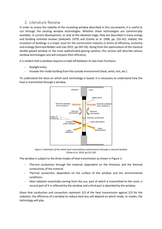 2. Literature Review
In order to assess the viability of the insulating window described in this coursework, it is useful to
run through the existing window technologies. Whether these technologies are commercially
available, in current development, or only at the idealised stage, they are described in many energy
and building oriented reviews (Selkowitz 1979) and (Clarke et al. 1998, pp. 231-41). Indeed, the
insulation of buildings is a major issue for the construction industry in terms of efficiency, economy
and ecology (Konroyd-Bolden and Liao 2015, pp 245-54). Going from the optimisation of the classical
double glazed window to the most sophisticated glazing systems, this section will describe various
window technologies and will compare their efficiency.
It is evident that a window requires a trade-off between its two main functions:
- Daylight entry
- Insulate the inside building from the outside environment (heat, wind, rain, etc.)
To understand the basis on which each technology is based, it is necessary to understand how the
heat is transmitted through a window.
Figure 1 Schematic of the whole heat transmittance phenomenon through a classical window
(Chow et al. 2010, pp.212-20)
The window is subject to the three modes of heat transmission as shown in Figure 1:
- Thermal conduction through the material, dependent on the thickness and the thermal
conductivity of the material.
- Thermal convection, dependent on the surface of the window and the environmental
conditions.
- Heat radiation essentially coming from the sun, part of which is transmitted to the room, a
second part of it is reflected by the window and a third part is absorbed by the window.
Given that conduction and convection represent 1/3 of the heat transmission against 2/3 for the
radiation, the efficiency of a window to reduce heat loss will depend on which mode, or modes, the
technology will play.
 