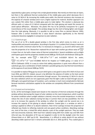 separated by a glass pane, turning it into a triple glazed window. Not merely are there two air layers,
but there is the additional thermal conductivity of the middle glass pane which decreases the U
value to 2.0 W/m.K. By increasing the middle pane width, the thermal resistance also increases at
the expense of a heavier window and in turn a higher expense for material. Another approach is to
use a plastic film rather than a middle glass pane to make lighter. This solution is obviously less
efficient with a U value of 2.5 W/m.K compared with the triple glazing and needs film tension to
avoid optical diffraction. Moreover, the plastic film has to be perfectly transparent for a good
transmittance of the visual daylight. This window design has the merit of being lighter and cheaper
than the triple glazing. Obviously, it is possible to add as many films as desired (Warner 1995),
however after a certain threshold the U value doesn’t decrease significantly as the thermal
conduction becomes negligible in comparison to solar radiation.
2.1.3 Substitute gas
The use of air to fill a double glazed window is the first idea which comes to mind, as air is
inexhaustible and present everywhere. According to Equation 1 it is evident that to keep a maximum
value for w with a minimum value for Ra, it is necessary to change β, ν, μ, Cp and k which were until
now the properties of air. Researchers replaced the air layer with another gas whose value of
𝛽.𝐶𝑝.𝜇
𝜈².𝑘
is lower than air, but with a lower value of thermal conductivity k. Several candidates such as Argon
and Krypton gases had the properties needed (Ismail 2008 pp.710-9) (Lolli and Andresen 2016 pp.64-
76). For example while
𝛽.𝐶𝑝.𝜇
𝜈².𝑘
= 9.88. 106
𝑚−3
. 𝐾−1
and k=0.02624 W/m.K for water,
𝛽.𝐶𝑝.𝜇
𝜈².𝑘
= 4.5. 105
𝑚−3
. 𝐾−1
and k=0.00865 W/m.K for Krypton at T=300K giving a U value of 2.7
W/m.K (Selkowitz 1979). It is easy to notice that adding separations is quite more efficient than a
substitute gas, but a combination of both methods is possible giving very low thermal transmittance
at the expense of cost (Ismail 2008 pp.710-9).
It is possible to replace filling gas by vacuum which gives a very good U value of 0.5 W/m.K (Cuce and
Cuce 2016, pp 1345-57). Indeed, vacuum is by definition the absence of matter so the heat cannot
be transmitted by conduction and convection through vacuum. This remaining 1.5 W/m.K is due to
the solar radiations which are not suppressed, given that the light is able to travel through vacuum.
Although a very good technique of insulation, such a window is much more complicated to fabricate
because mechanics solicitations applied to the window are completely different from conventional
glazing.
2.1.3 Coated and tainted glass
So far, all the technologies viewed were based on the reduction of thermal conduction through the
window without decreasing the impact of solar radiation on the room temperature, which is perfect
for winter conditions when sunlight radiation is desired, minus the outside temperature. In order to
reduce the rate of solar radiations during hot days in summer there are two possibilities: the first
one is to increase the capacity of the window to reflect the sunlight and the second one is to
increase the capacity of the glazing to absorb radiations. Coated glass is a window on which a
coating is applied to reflect or to absorb radiations. Heat mirror coatings increase the proportion of
reflected rays thanks to reflecting materials and very good surface conditions. Absorbing coatings
are, most of the time, a tinted film which absorbs a part of the sunlight spectrum. They are made
with low-emissivity materials. With heat from radiation being 50% from visible rays and 50% from
infra-red rays, the absorption of IR rays are targeted in order to let the daylight enter the room
(Chavez-Galan et al. 2007 pp.13-19). Nevertheless, it is difficult to solely absorb IR rays without
absorbing visible spectrum but it remains achievable (Qi et al. 2016 pp.30-5). Thus coated glass is
 