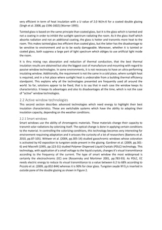 very efficient in term of heat insulation with a U value of 2.0 W/m.K for a coated double glazing
(Singh et al. 2008, pp 1596-1602) (Warner 1995).
Tainted glass is based on the same principle than coated glass, but it is the glass which is tainted and
not a coating in order to inhibit the sunlight spectrum radiating the room. As it the glass itself which
absorbs radiation and not an additional coating, the glass is hotter and transmits more heat to the
room. This makes tainted glass less efficient than coated glass, but the latter has the disadvantage to
be sensitive to environment and so to be easily damageable. Moreover, whether it is tainted or
coated glass, both suppress a large part of light spectrum which obliges to use artificial light inside
the room.
It is thru mixing rays absorption and reduction of thermal conduction, that the best thermal
insulation results are obtained but also the biggest cost of manufacture and mounting with regard to
passive window technologies. In some environments, it is not necessary to have an ultra-performing
insulating window. Additionally, the requirement is not the same in a cold place, where sunlight heat
is required, and in a hot place where sunlight heat is undesirable from a building thermal efficiency
standpoint. This explains why all the technologies presented are frequently used all around the
world. So far, solutions appear to be fixed, that is to say that in each case the window keeps its
characteristics. It keeps its advantages and also its disadvantages all the time, which is not the case
of “active” window technologies.
2.2 Active window technologies
This second section describes advanced technologies which need energy to highlight their best
insulation characteristics. These are switchable systems which have the ability to adapting their
insulation capacity, depending on the weather conditions.
2.2.1 Smart windows
Smart windows use the ability of chromogenic materials. These materials change their capacity to
transmit solar radiations by colorizing itself. The optical change is done in applying certain conditions
to the material. In controlling the colorizing conditions, this technology becomes very interesting for
environment requireing adaptation and it arouses the curiosity of a lot of researchers (Baetens et al.
2010, pp.87-105). Wittwer et al. (2004, pp.305-14) studied gasochromic windows whose coloration
is activated by H2 exposition to tungsten oxide present in the glazing. Gardiner et al. (2009, pp.301-
6) and Macrelli (1995, pp.123-31) studied Polymer Dispersed Liquid Crystals (PDLC) technology. This
technology, with application of a small voltage to the liquid crystals, changes it’s visual transmittance
according to the frequency of the current. The type of smart window the most widespread is
certainly the electrochromic (EC) one (Rosseinsky and Mortimer 2001, pp.783-93). As PDLC, EC
needs electric energy to reduce its visual transmittance to a value between 6.2 to 68% according to
Piccolo et al. (2009, pp.832-844) whereas it is 90% for clear glass. Tungsten oxyde 𝑊𝑂3is inserted in
outside pane of the double glazing as shown in Figure 2.
 