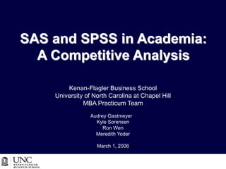 SAS and SPSS in Academia:
A Competitive Analysis
Kenan-Flagler Business School
University of North Carolina at Chapel Hill
MBA Practicum Team
Audrey Gastmeyer
Kyle Sorensen
Ron Wen
Meredith Yoder
March 1, 2006
 