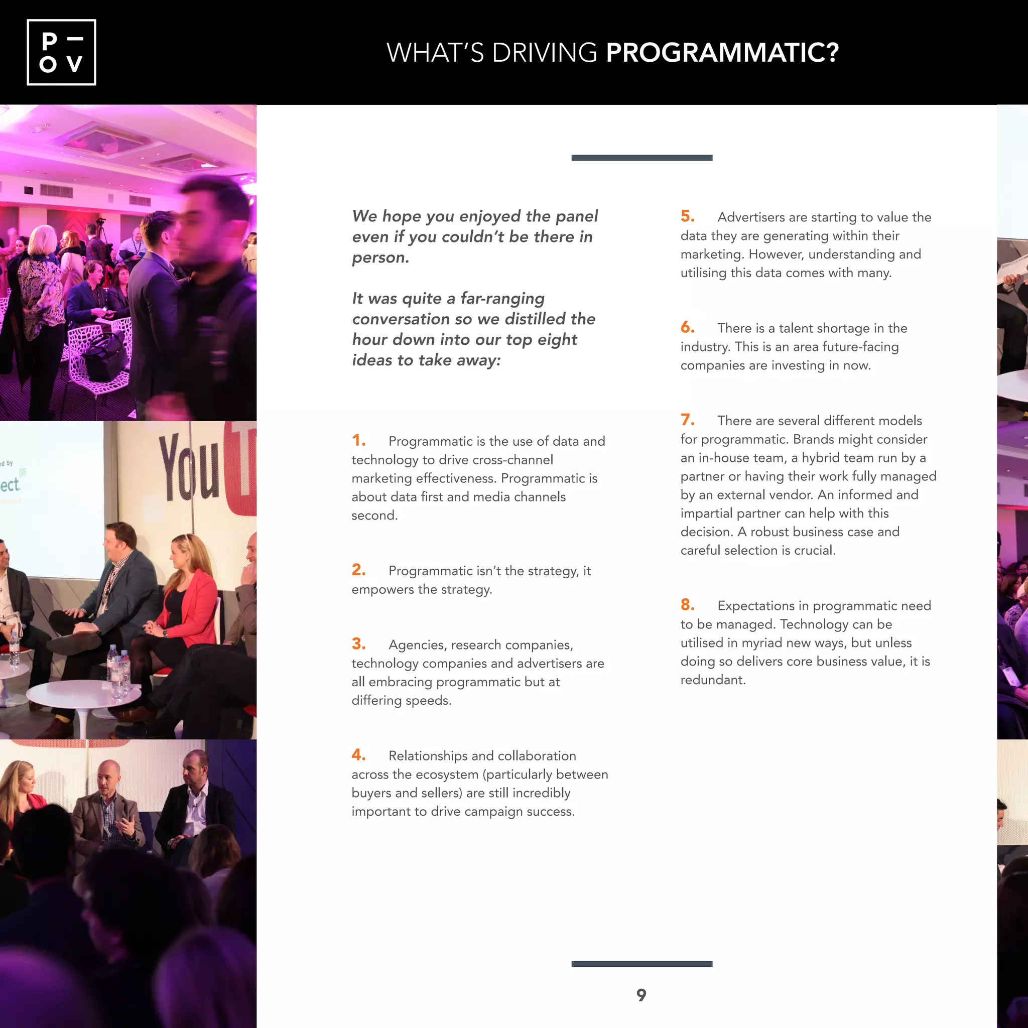 O V
P
We hope you enjoyed the panel
even if you couldn’t be there in
person.
It was quite a far-ranging
conversation so we distilled the
hour down into our top eight
ideas to take away:
1.	 Programmatic is the use of data and
technology to drive cross-channel
marketing effectiveness. Programmatic is
about data first and media channels
second.
2.	 Programmatic isn’t the strategy, it
empowers the strategy.
3.	 Agencies, research companies,
technology companies and advertisers are
all embracing programmatic but at
differing speeds.
4.	 Relationships and collaboration
across the ecosystem (particularly between
buyers and sellers) are still incredibly
important to drive campaign success.
5.	 Advertisers are starting to value the
data they are generating within their
marketing. However, understanding and
utilising this data comes with many.
6.	 There is a talent shortage in the
industry. This is an area future-facing
companies are investing in now.
7.	 There are several different models
for programmatic. Brands might consider
an in-house team, a hybrid team run by a
partner or having their work fully managed
by an external vendor. An informed and
impartial partner can help with this
decision. A robust business case and
careful selection is crucial.
8.	 Expectations in programmatic need
to be managed. Technology can be
utilised in myriad new ways, but unless
doing so delivers core business value, it is
redundant.
WHAT’S DRIVING PROGRAMMATIC?
9
 
