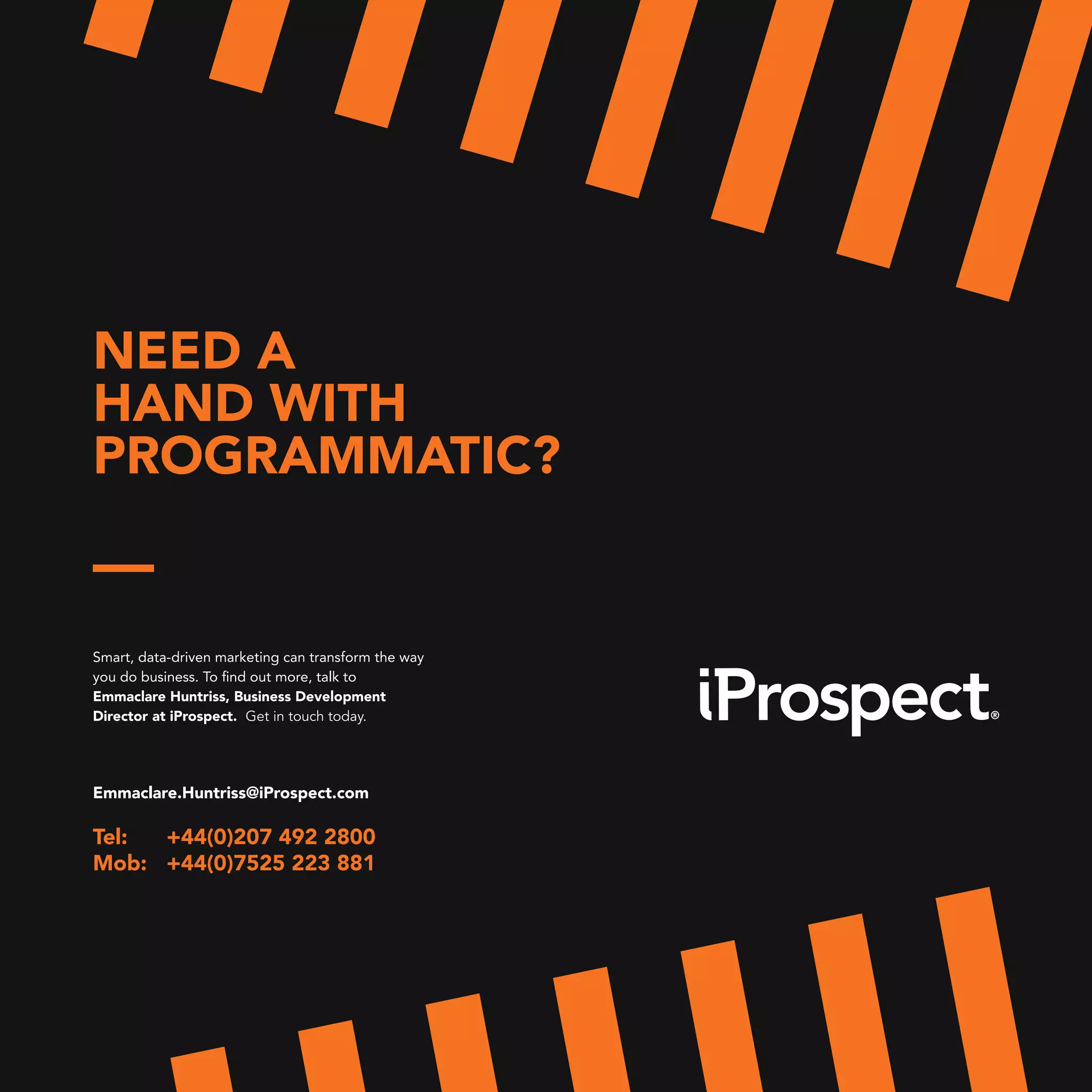 NEED A
HAND WITH
PROGRAMMATIC?
Smart, data-driven marketing can transform the way
you do business. To find out more, talk to
Emmaclare Huntriss, Business Development
Director at iProspect. Get in touch today.
Emmaclare.Huntriss@iProspect.com
Tel: +44(0)207 492 2800
Mob: +44(0)7525 223 881
 