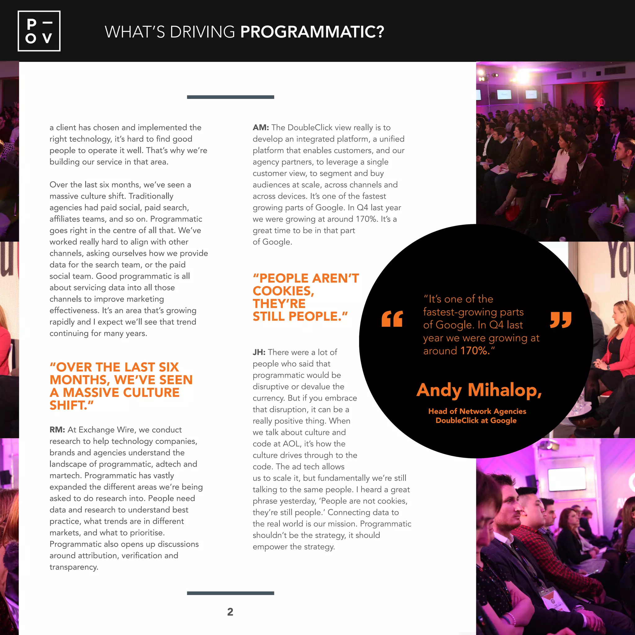 O V
P
a client has chosen and implemented the
right technology, it’s hard to find good
people to operate it well. That’s why we’re
building our service in that area.
Over the last six months, we’ve seen a
massive culture shift. Traditionally
agencies had paid social, paid search,
affiliates teams, and so on. Programmatic
goes right in the centre of all that. We’ve
worked really hard to align with other
channels, asking ourselves how we provide
data for the search team, or the paid
social team. Good programmatic is all
about servicing data into all those
channels to improve marketing
effectiveness. It’s an area that’s growing
rapidly and I expect we’ll see that trend
continuing for many years.
“OVER THE LAST SIX
MONTHS, WE’VE SEEN
A MASSIVE CULTURE
SHIFT.”
RM: At Exchange Wire, we conduct
research to help technology companies,
brands and agencies understand the
landscape of programmatic, adtech and
martech. Programmatic has vastly
expanded the different areas we’re being
asked to do research into. People need
data and research to understand best
practice, what trends are in different
markets, and what to prioritise.
Programmatic also opens up discussions
around attribution, verification and
transparency.
AM: The DoubleClick view really is to
develop an integrated platform, a unified
platform that enables customers, and our
agency partners, to leverage a single
customer view, to segment and buy
audiences at scale, across channels and
across devices. It’s one of the fastest
growing parts of Google. In Q4 last year
we were growing at around 170%. It’s a
great time to be in that part
of Google.
“PEOPLE AREN’T
COOKIES,
THEY’RE
STILL PEOPLE.”
JH: There were a lot of
people who said that
programmatic would be
disruptive or devalue the
currency. But if you embrace
that disruption, it can be a
really positive thing. When
we talk about culture and
code at AOL, it’s how the
culture drives through to the
code. The ad tech allows
us to scale it, but fundamentally we’re still
talking to the same people. I heard a great
phrase yesterday, ‘People are not cookies,
they’re still people.’ Connecting data to
the real world is our mission. Programmatic
shouldn’t be the strategy, it should
empower the strategy.
WHAT’S DRIVING PROGRAMMATIC?
“
“
Andy Mihalop
“It’s one of the
fastest-growing parts
of Google. In Q4 last
year we were growing at
around 170%.”
Head of Network Agencies
DoubleClick at Google
2
“
“
Andy Mihalop,
“It’s one of the
fastest-growing parts
of Google. In Q4 last
year we were growing at
around 170%.”
Head of Network Agencies
DoubleClick at Google
 