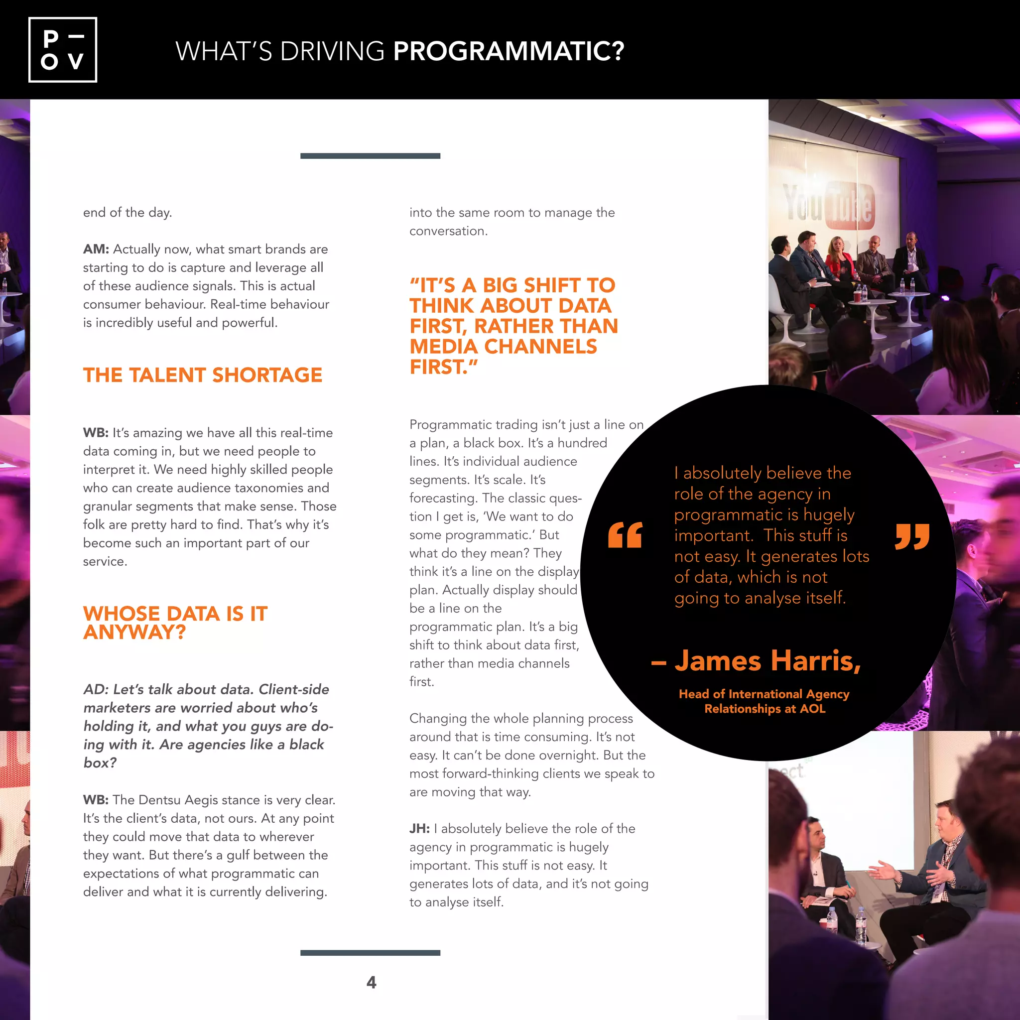O V
P
end of the day.
AM: Actually now, what smart brands are
starting to do is capture and leverage all
of these audience signals. This is actual
consumer behaviour. Real-time behaviour
is incredibly useful and powerful.
THE TALENT SHORTAGE
WB: It’s amazing we have all this real-time
data coming in, but we need people to
interpret it. We need highly skilled people
who can create audience taxonomies and
granular segments that make sense. Those
folk are pretty hard to find. That’s why it’s
become such an important part of our
service.
WHOSE DATA IS IT
ANYWAY?
AD: Let’s talk about data. Client-side
marketers are worried about who’s
holding it, and what you guys are do-
ing with it. Are agencies like a black
box?
WB: The Dentsu Aegis stance is very clear.
It’s the client’s data, not ours. At any point
they could move that data to wherever
they want. But there’s a gulf between the
expectations of what programmatic can
deliver and what it is currently delivering.
into the same room to manage the
conversation.
“IT’S A BIG SHIFT TO
THINK ABOUT DATA
FIRST, RATHER THAN
MEDIA CHANNELS
FIRST.”
Programmatic trading isn’t just a line on
a plan, a black box. It’s a hundred
lines. It’s individual audience
segments. It’s scale. It’s
forecasting. The classic ques-
tion I get is, ‘We want to do
some programmatic.’ But
what do they mean? They
think it’s a line on the display
plan. Actually display should
be a line on the
programmatic plan. It’s a big
shift to think about data first,
rather than media channels
first.
Changing the whole planning process
around that is time consuming. It’s not
easy. It can’t be done overnight. But the
most forward-thinking clients we speak to
are moving that way.
JH: I absolutely believe the role of the
agency in programmatic is hugely
important. This stuff is not easy. It
generates lots of data, and it’s not going
to analyse itself.
“
“
– James Harris,
“I absolutely believe the
role of the agency in
programmatic is hugely
important. This stuff is
not easy. It generates lots
of data, which is not
going to analyse itself.”
Head of International Agency
Relationships at AOL
WHAT’S DRIVING PROGRAMMATIC?
“
“
– James Harris,
I absolutely believe the
role of the agency in
programmatic is hugely
important. This stuff is
not easy. It generates lots
of data, which is not
going to analyse itself.
Head of International Agency
Relationships at AOL
4
 