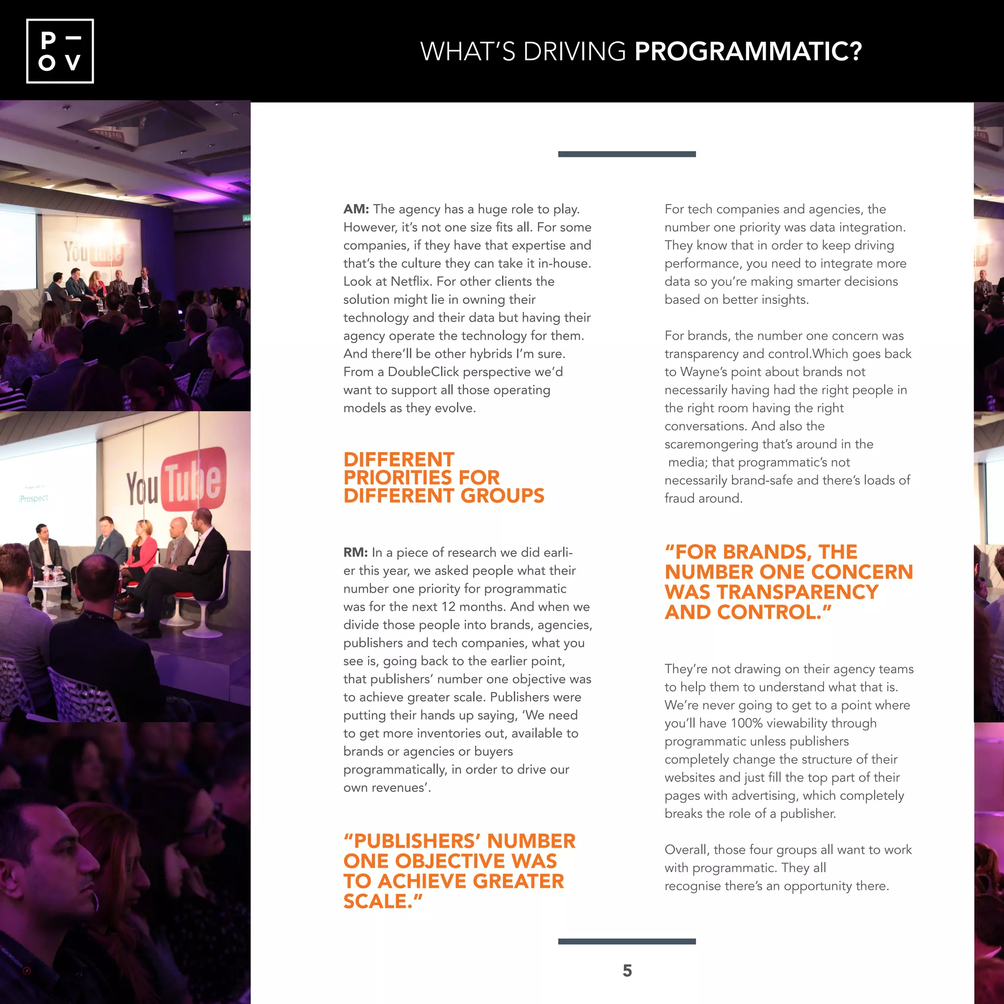 O V
P
AM: The agency has a huge role to play.
However, it’s not one size fits all. For some
companies, if they have that expertise and
that’s the culture they can take it in-house.
Look at Netflix. For other clients the
solution might lie in owning their
technology and their data but having their
agency operate the technology for them.
And there’ll be other hybrids I’m sure.
From a DoubleClick perspective we’d
want to support all those operating
models as they evolve.
DIFFERENT
PRIORITIES FOR
DIFFERENT GROUPS
RM: In a piece of research we did earli-
er this year, we asked people what their
number one priority for programmatic
was for the next 12 months. And when we
divide those people into brands, agencies,
publishers and tech companies, what you
see is, going back to the earlier point,
that publishers’ number one objective was
to achieve greater scale. Publishers were
putting their hands up saying, ‘We need
to get more inventories out, available to
brands or agencies or buyers
programmatically, in order to drive our
own revenues’.
“PUBLISHERS’ NUMBER
ONE OBJECTIVE WAS
TO ACHIEVE GREATER
SCALE.”
For tech companies and agencies, the
number one priority was data integration.
They know that in order to keep driving
performance, you need to integrate more
data so you’re making smarter decisions
based on better insights.
For brands, the number one concern was
transparency and control.Which goes back
to Wayne’s point about brands not
necessarily having had the right people in
the right room having the right
conversations. And also the
scaremongering that’s around in the
media; that programmatic’s not
necessarily brand-safe and there’s loads of
fraud around.
“FOR BRANDS, THE
NUMBER ONE CONCERN
WAS TRANSPARENCY
AND CONTROL.”
They’re not drawing on their agency teams
to help them to understand what that is.
We’re never going to get to a point where
you’ll have 100% viewability through
programmatic unless publishers
completely change the structure of their
websites and just fill the top part of their
pages with advertising, which completely
breaks the role of a publisher.
Overall, those four groups all want to work
with programmatic. They all
recognise there’s an opportunity there.
WHAT’S DRIVING PROGRAMMATIC?
5
 