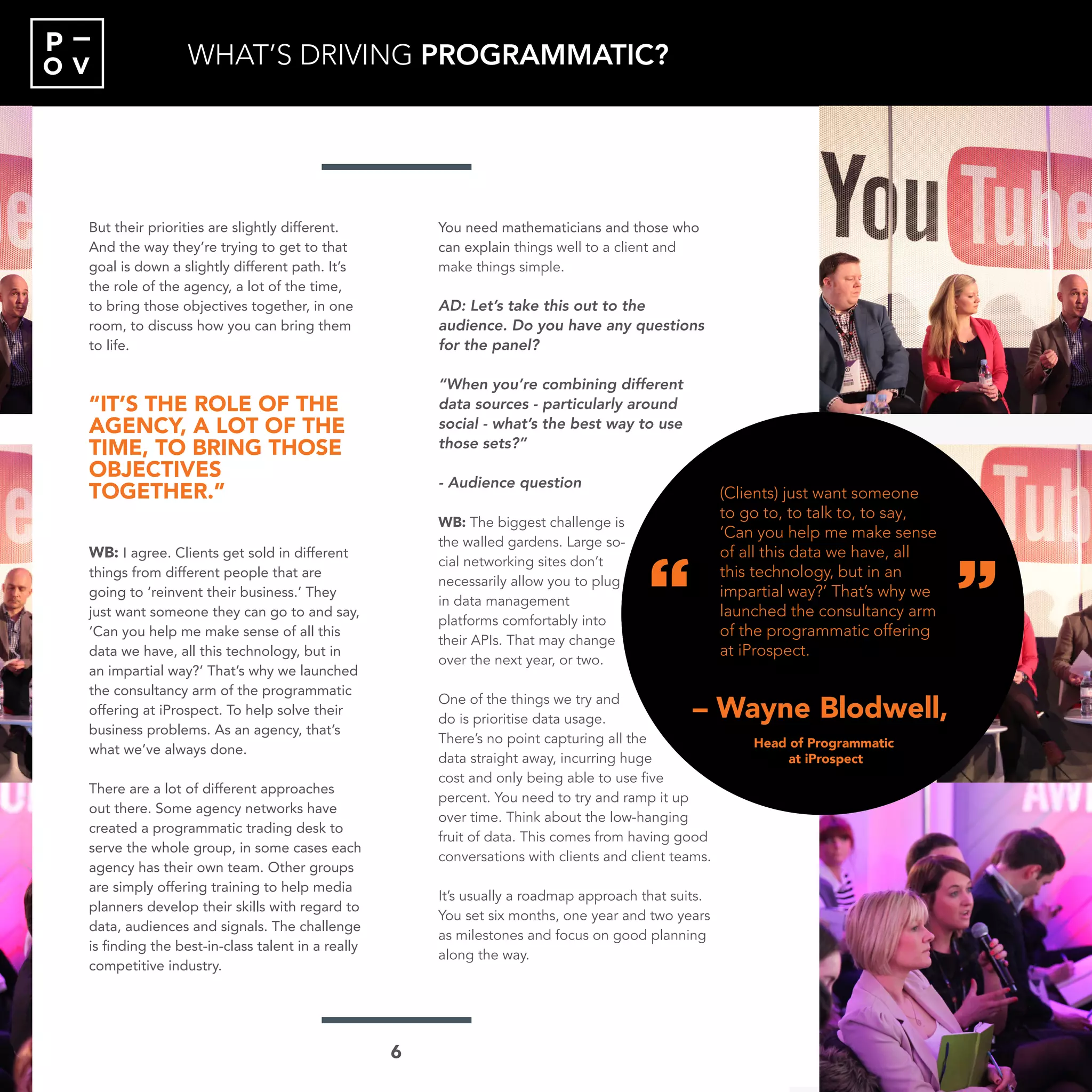 O V
P
But their priorities are slightly different.
And the way they’re trying to get to that
goal is down a slightly different path. It’s
the role of the agency, a lot of the time,
to bring those objectives together, in one
room, to discuss how you can bring them
to life.
“IT’S THE ROLE OF THE
AGENCY, A LOT OF THE
TIME, TO BRING THOSE
OBJECTIVES
TOGETHER.”
WB: I agree. Clients get sold in different
things from different people that are
going to ‘reinvent their business.’ They
just want someone they can go to and say,
‘Can you help me make sense of all this
data we have, all this technology, but in
an impartial way?’ That’s why we launched
the consultancy arm of the programmatic
offering at iProspect. To help solve their
business problems. As an agency, that’s
what we’ve always done.
There are a lot of different approaches
out there. Some agency networks have
created a programmatic trading desk to
serve the whole group, in some cases each
agency has their own team. Other groups
are simply offering training to help media
planners develop their skills with regard to
data, audiences and signals. The challenge
is finding the best-in-class talent in a really
competitive industry.
You need mathematicians and those who
can explain things well to a client and
make things simple.
AD: Let’s take this out to the
audience. Do you have any questions
for the panel?
“When you’re combining different
data sources - particularly around
social - what’s the best way to use
those sets?”
- Audience question
WB: The biggest challenge is
the walled gardens. Large so-
cial networking sites don’t
necessarily allow you to plug
in data management
platforms comfortably into
their APIs. That may change
over the next year, or two.
One of the things we try and
do is prioritise data usage.
There’s no point capturing all the
data straight away, incurring huge
cost and only being able to use five
percent. You need to try and ramp it up
over time. Think about the low-hanging
fruit of data. This comes from having good
conversations with clients and client teams.
It’s usually a roadmap approach that suits.
You set six months, one year and two years
as milestones and focus on good planning
along the way.
“
“
– James Harris,
“I absolutely believe the
role of the agency in
programmatic is hugely
important. This stuff is
not easy. It generates lots
of data, which is not
going to analyse itself.”
Head of International Agency
Relationships at AOL
WHAT’S DRIVING PROGRAMMATIC?
“
“
– Wayne Blodwell,
(Clients) just want someone
to go to, to talk to, to say,
‘Can you help me make sense
of all this data we have, all
this technology, but in an
impartial way?’ That’s why we
launched the consultancy arm
of the programmatic offering
at iProspect.
Head of Programmatic
at iProspect
6
 