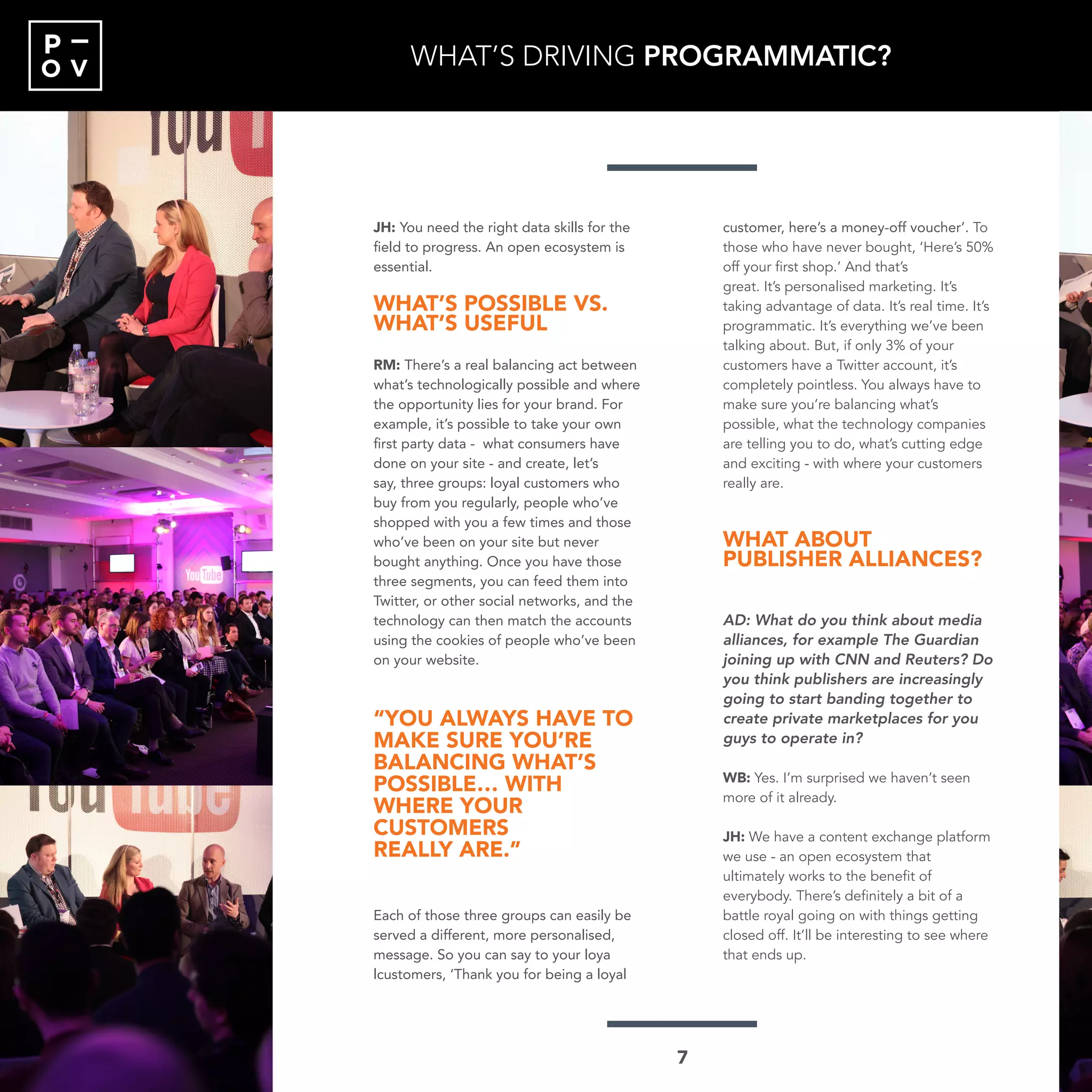 O V
P
JH: You need the right data skills for the
field to progress. An open ecosystem is
essential.
WHAT’S POSSIBLE VS.
WHAT’S USEFUL
RM: There’s a real balancing act between
what’s technologically possible and where
the opportunity lies for your brand. For
example, it’s possible to take your own
first party data - what consumers have
done on your site - and create, let’s
say, three groups: loyal customers who
buy from you regularly, people who’ve
shopped with you a few times and those
who’ve been on your site but never
bought anything. Once you have those
three segments, you can feed them into
Twitter, or other social networks, and the
technology can then match the accounts
using the cookies of people who’ve been
on your website.
“YOU ALWAYS HAVE TO
MAKE SURE YOU’RE
BALANCING WHAT’S
POSSIBLE… WITH
WHERE YOUR
CUSTOMERS
REALLY ARE.”
Each of those three groups can easily be
served a different, more personalised,
message. So you can say to your loya
lcustomers, ‘Thank you for being a loyal
customer, here’s a money-off voucher’. To
those who have never bought, ‘Here’s 50%
off your first shop.’ And that’s
great. It’s personalised marketing. It’s
taking advantage of data. It’s real time. It’s
programmatic. It’s everything we’ve been
talking about. But, if only 3% of your
customers have a Twitter account, it’s
completely pointless. You always have to
make sure you’re balancing what’s
possible, what the technology companies
are telling you to do, what’s cutting edge
and exciting - with where your customers
really are.
WHAT ABOUT
PUBLISHER ALLIANCES?
AD: What do you think about media
alliances, for example The Guardian
joining up with CNN and Reuters? Do
you think publishers are increasingly
going to start banding together to
create private marketplaces for you
guys to operate in?
WB: Yes. I’m surprised we haven’t seen
more of it already.
JH: We have a content exchange platform
we use - an open ecosystem that
ultimately works to the benefit of
everybody. There’s definitely a bit of a
battle royal going on with things getting
closed off. It’ll be interesting to see where
that ends up.
WHAT’S DRIVING PROGRAMMATIC?
7
 