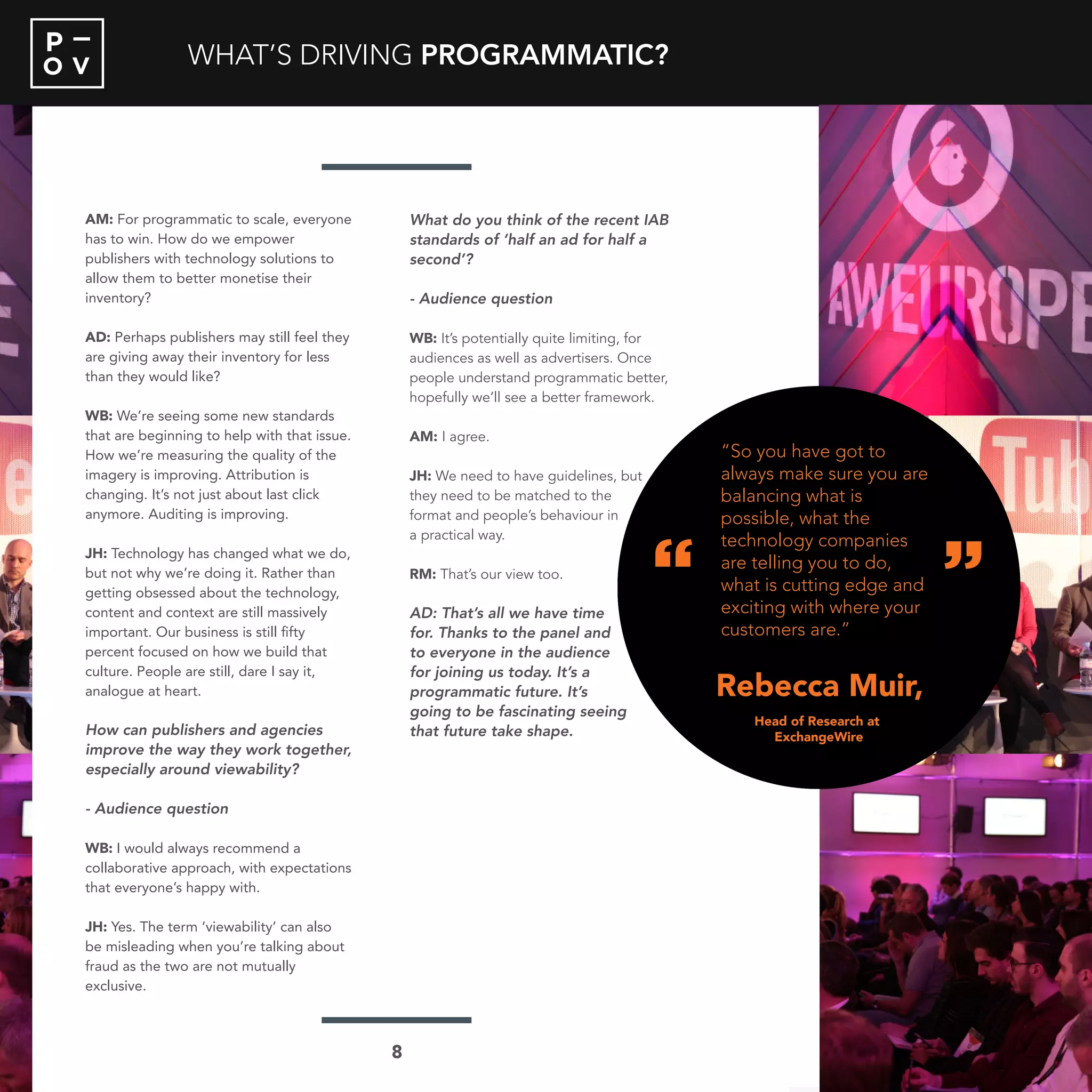 O V
P
AM: For programmatic to scale, everyone
has to win. How do we empower
publishers with technology solutions to
allow them to better monetise their
inventory?
AD: Perhaps publishers may still feel they
are giving away their inventory for less
than they would like?
WB: We’re seeing some new standards
that are beginning to help with that issue.
How we’re measuring the quality of the
imagery is improving. Attribution is
changing. It’s not just about last click
anymore. Auditing is improving.
JH: Technology has changed what we do,
but not why we’re doing it. Rather than
getting obsessed about the technology,
content and context are still massively
important. Our business is still fifty
percent focused on how we build that
culture. People are still, dare I say it,
analogue at heart.
How can publishers and agencies
improve the way they work together,
especially around viewability?
- Audience question
WB: I would always recommend a
collaborative approach, with expectations
that everyone’s happy with.
JH: Yes. The term ‘viewability’ can also
be misleading when you’re talking about
fraud as the two are not mutually
exclusive.
What do you think of the recent IAB
standards of ‘half an ad for half a
second’?
- Audience question
WB: It’s potentially quite limiting, for
audiences as well as advertisers. Once
people understand programmatic better,
hopefully we’ll see a better framework.
AM: I agree.
JH: We need to have guidelines, but
they need to be matched to the
format and people’s behaviour in
a practical way.
RM: That’s our view too.
AD: That’s all we have time
for. Thanks to the panel and
to everyone in the audience
for joining us today. It’s a
programmatic future. It’s
going to be fascinating seeing
that future take shape.
WHAT’S DRIVING PROGRAMMATIC?
“
“
Rebecca Muir
“So you have got to
always make sure you are
balancing what is
possible, what the
technology companies
are telling you to do,
what is cutting edge and
exciting with where your
customers are.”
Head of Research at
ExchangeWire
8
“
“
Rebecca Muir,
“So you have got to
always make sure you are
balancing what is
possible, what the
technology companies
are telling you to do,
what is cutting edge and
exciting with where your
customers are.”
Head of Research at
ExchangeWire
 