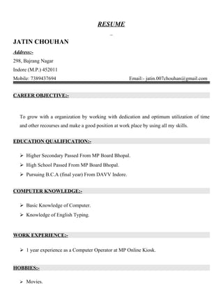 RESUME
JATIN CHOUHAN
Address:-
298, Bajrang Nagar
Indore (M.P.) 452011
Mobile: 7389437694 Email:- jatin.007chouhan@gmail.com
CAREER OBJECTIVE:-
To grow with a organization by working with dedication and optimum utilization of time
and other recourses and make a good position at work place by using all my skills.
EDUCATION QUALIFICATION:-
 Higher Secondary Passed From MP Board Bhopal.
 High School Passed From MP Board Bhopal.
 Pursuing B.C.A (final year) From DAVV Indore.
COMPUTER KNOWLEDGE:-
 Basic Knowledge of Computer.
 Knowledge of English Typing.
WORK EXPERIENCE:-
 1 year experience as a Computer Operator at MP Online Kiosk.
HOBBIES:-
 Movies.
 