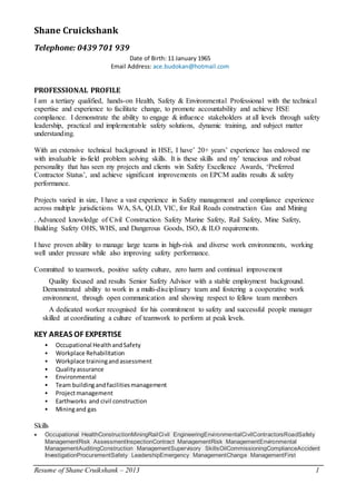 Resume of Shane Cruikshank – 2013 1
Shane Cruickshank
Telephone: 0439 701 939
Date of Birth: 11 January 1965
Email Address: ace.budokan@hotmail.com
PROFESSIONAL PROFILE
I am a tertiary qualified, hands-on Health, Safety & Environmental Professional with the technical
expertise and experience to facilitate change, to promote accountability and achieve HSE
compliance. I demonstrate the ability to engage & influence stakeholders at all levels through safety
leadership, practical and implementable safety solutions, dynamic training, and subject matter
understanding.
With an extensive technical background in HSE, I have’ 20+ years’ experience has endowed me
with invaluable in-field problem solving skills. It is these skills and my’ tenacious and robust
personality that has seen my projects and clients win Safety Excellence Awards, ‘Preferred
Contractor Status’, and achieve significant improvements on EPCM audits results & safety
performance.
Projects varied in size, I have a vast experience in Safety management and compliance experience
across multiple jurisdictions WA, SA, QLD, VIC, for Rail Roads construction Gas and Mining
. Advanced knowledge of Civil Construction Safety Marine Safety, Rail Safety, Mine Safety,
Building Safety OHS, WHS, and Dangerous Goods, ISO, & ILO requirements.
I have proven ability to manage large teams in high-risk and diverse work environments, working
well under pressure while also improving safety performance.
Committed to teamwork, positive safety culture, zero harm and continual improvement
Quality focused and results Senior Safety Advisor with a stable employment background.
Demonstrated ability to work in a multi-disciplinary team and fostering a cooperative work
environment, through open communication and showing respect to fellow team members
A dedicated worker recognised for his commitment to safety and successful people manager
skilled at coordinating a culture of teamwork to perform at peak levels.
KEY AREAS OF EXPERTISE
 Occupational HealthandSafety
 Workplace Rehabilitation
 Workplace trainingandassessment
 Qualityassurance
 Environmental
 Team buildingandfacilitiesmanagement
 Projectmanagement
 Earthworks and civil construction
 Miningand gas
Skills
 Occupational HealthConstructionMiningRailCivil EngineeringEnvironmentalCivilContractorsRoadSafety
ManagementRisk AssessmentInspectionContract ManagementRisk ManagementEnvironmental
ManagementAuditingConstruction ManagementSupervisory SkillsOilCommissioningComplianceAccident
InvestigationProcurementSafety LeadershipEmergency ManagementChange ManagementFirst
 