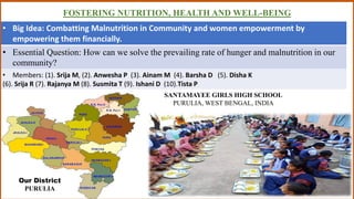 FOSTERING NUTRITION, HEALTH AND WELL-BEING
• Big Idea: Combatting Malnutrition in Community and women empowerment by
empowering them financially.
• Essential Question: How can we solve the prevailing rate of hunger and malnutrition in our
community?
• Members: (1). Srija M, (2). Anwesha P (3). Ainam M (4). Barsha D (5). Disha K
(6). Srija R (7). Rajanya M (8). Susmita T (9). Ishani D (10).Tista P
SANTAMAYEE GIRLS HIGH SCHOOL
PURULIA, WEST BENGAL, INDIA
Our District
PURULIA
 