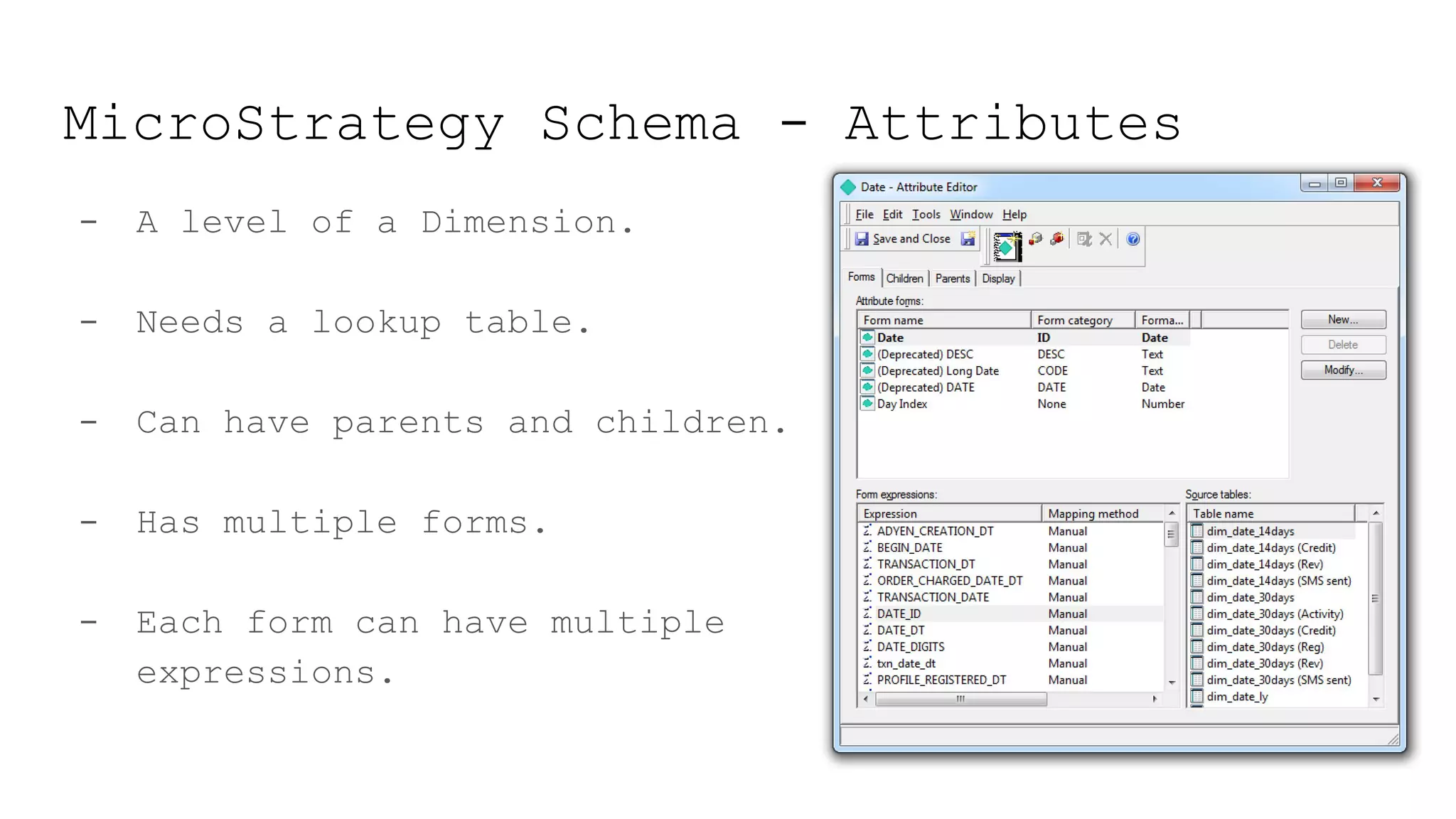MicroStrategy Schema - Attributes
- A level of a Dimension.
- Needs a lookup table.
- Can have parents and children.
- Has multiple forms.
- Each form can have multiple
expressions.
 