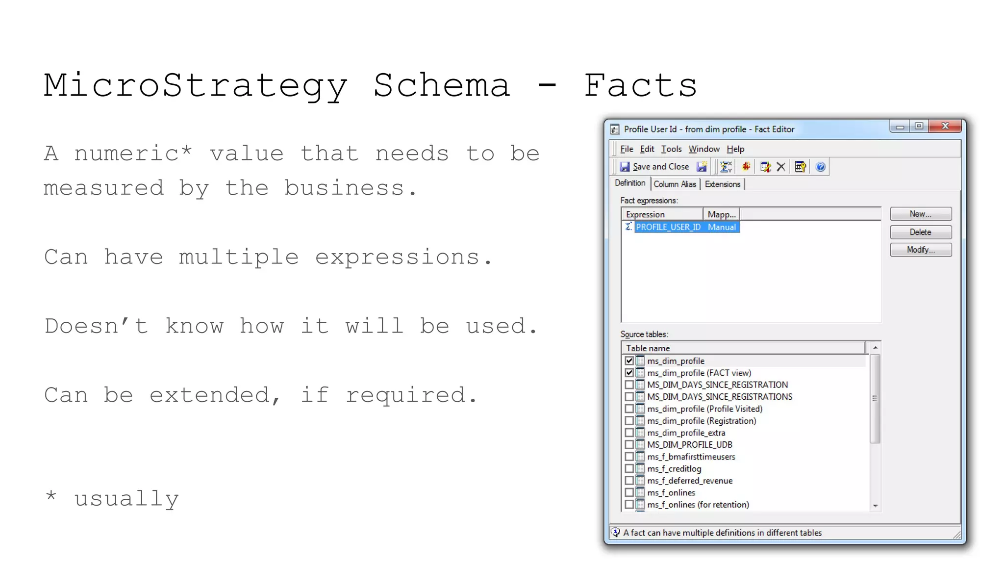 MicroStrategy Schema - Facts
A numeric* value that needs to be
measured by the business.
Can have multiple expressions.
Doesn’t know how it will be used.
Can be extended, if required.
* usually
 