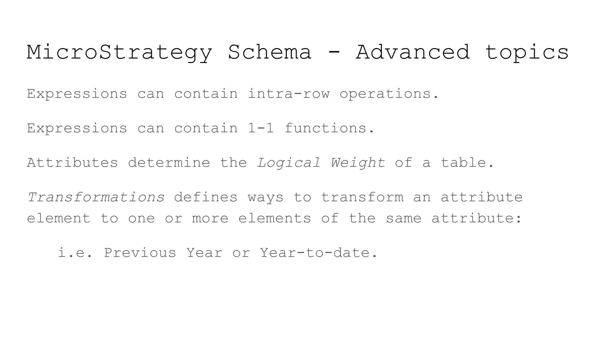 MicroStrategy Schema - Advanced topics
Expressions can contain intra-row operations.
Expressions can contain 1-1 functions.
Attributes determine the Logical Weight of a table.
Transformations defines ways to transform an attribute
element to one or more elements of the same attribute:
i.e. Previous Year or Year-to-date.
 