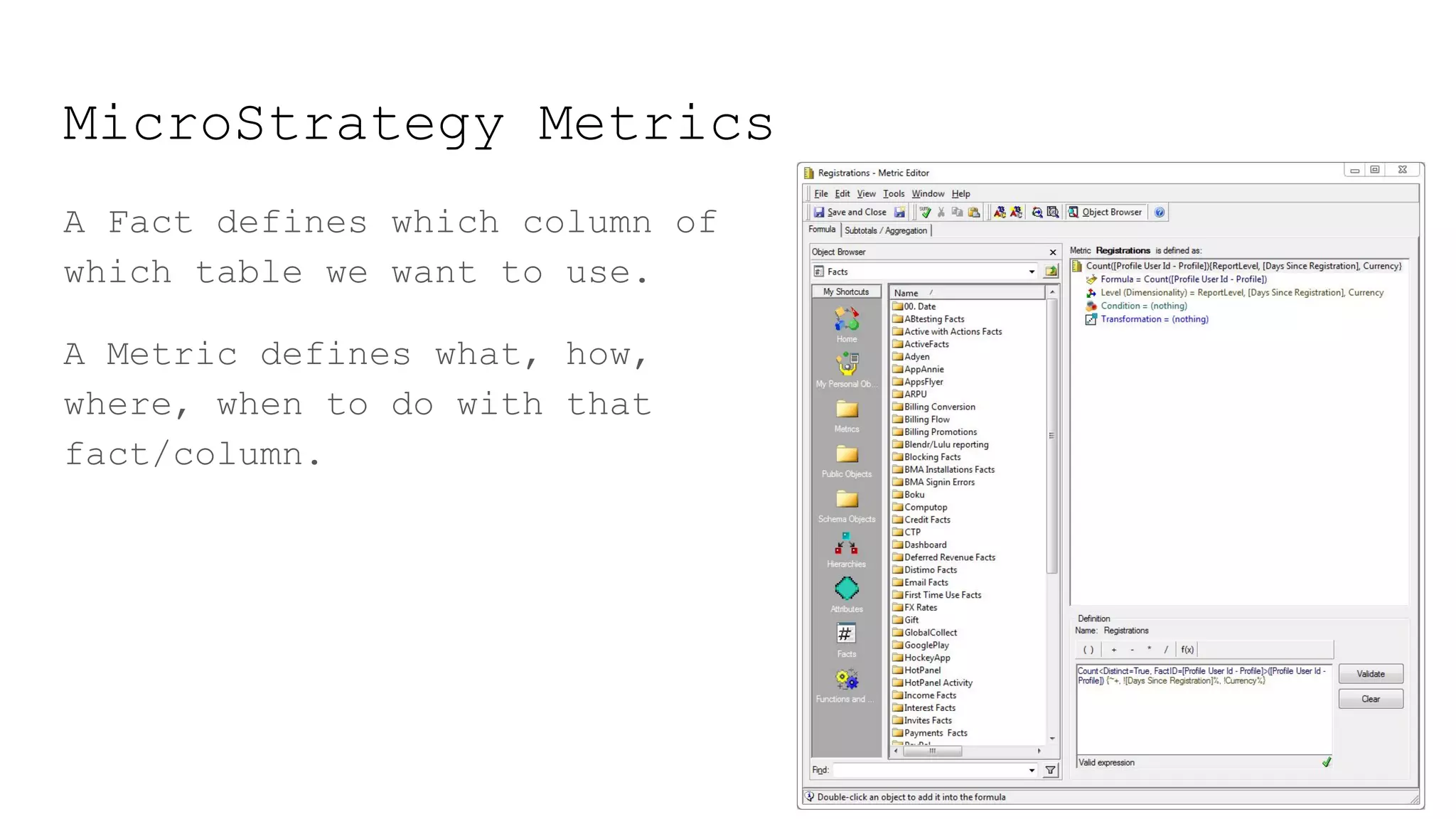 MicroStrategy Metrics
A Fact defines which column of
which table we want to use.
A Metric defines what, how,
where, when to do with that
fact/column.
 