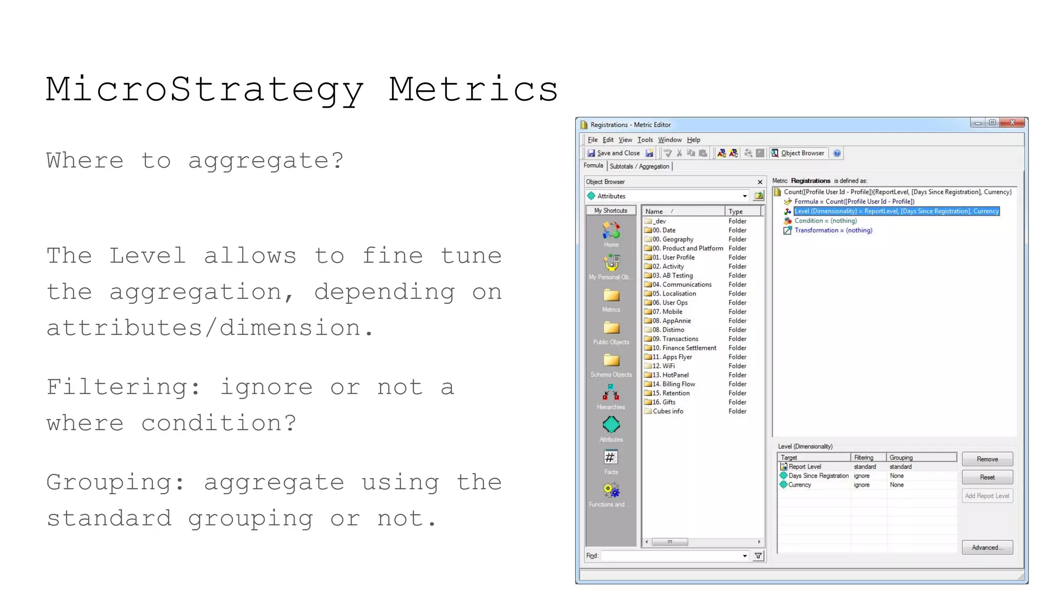 MicroStrategy Metrics
Where to aggregate?
The Level allows to fine tune
the aggregation, depending on
attributes/dimension.
Filtering: ignore or not a
where condition?
Grouping: aggregate using the
standard grouping or not.
 