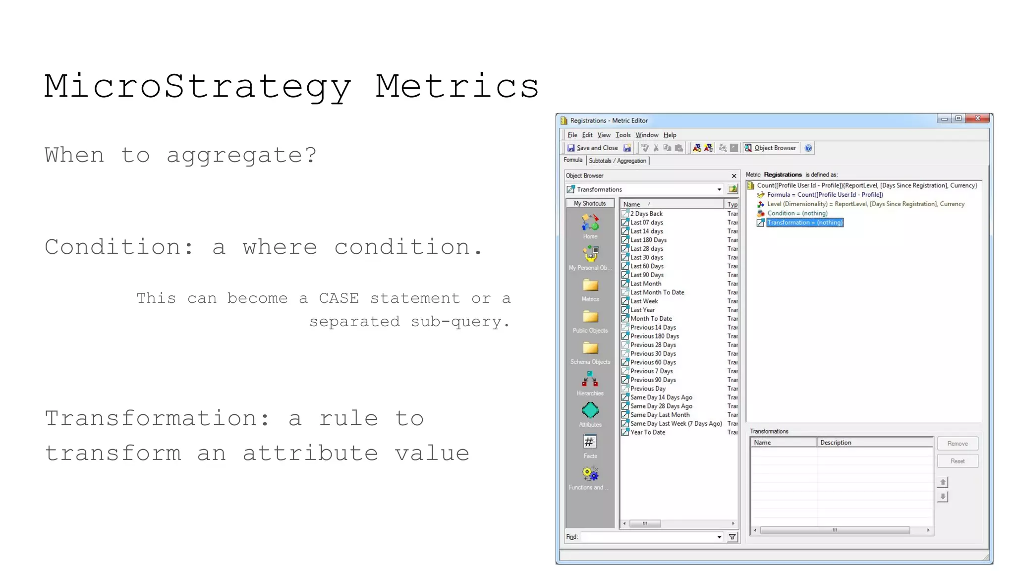 MicroStrategy Metrics
When to aggregate?
Condition: a where condition.
This can become a CASE statement or a
separated sub-query.
Transformation: a rule to
transform an attribute value
 