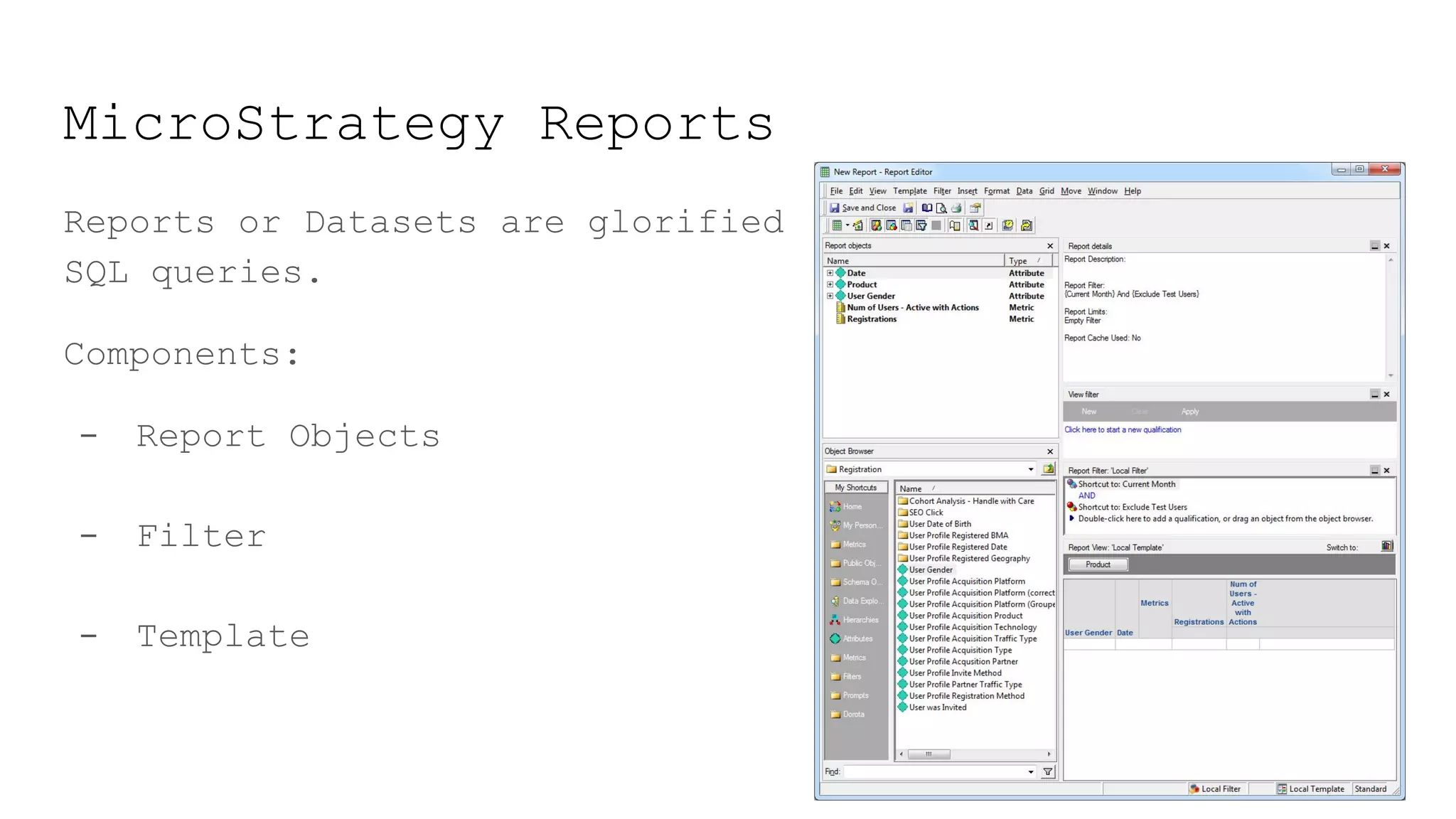 MicroStrategy Reports
Reports or Datasets are glorified
SQL queries.
Components:
- Report Objects
- Filter
- Template
 