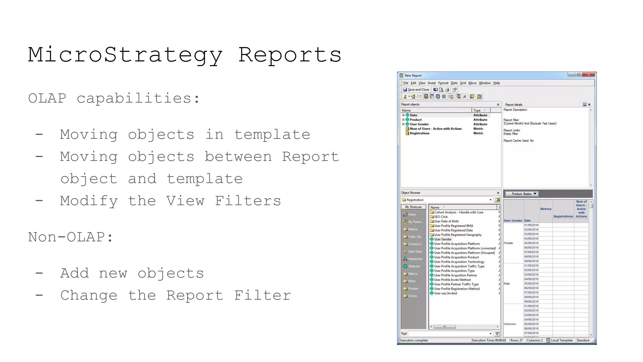 MicroStrategy Reports
OLAP capabilities:
- Moving objects in template
- Moving objects between Report
object and template
- Modify the View Filters
Non-OLAP:
- Add new objects
- Change the Report Filter
 