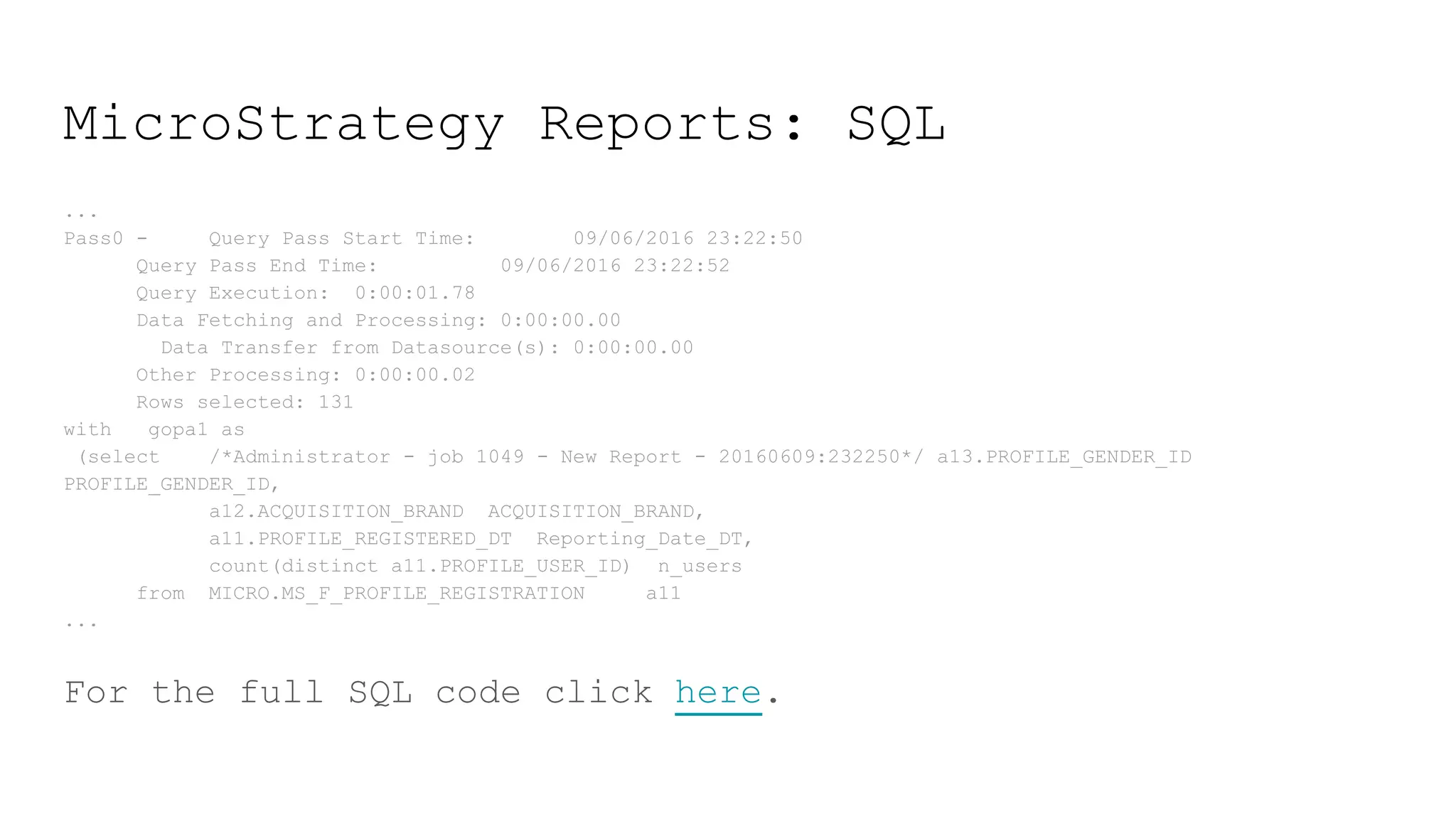MicroStrategy Reports: SQL
...
Pass0 - Query Pass Start Time: 09/06/2016 23:22:50
Query Pass End Time: 09/06/2016 23:22:52
Query Execution: 0:00:01.78
Data Fetching and Processing: 0:00:00.00
Data Transfer from Datasource(s): 0:00:00.00
Other Processing: 0:00:00.02
Rows selected: 131
with gopa1 as
(select /*Administrator - job 1049 - New Report - 20160609:232250*/ a13.PROFILE_GENDER_ID
PROFILE_GENDER_ID,
a12.ACQUISITION_BRAND ACQUISITION_BRAND,
a11.PROFILE_REGISTERED_DT Reporting_Date_DT,
count(distinct a11.PROFILE_USER_ID) n_users
from MICRO.MS_F_PROFILE_REGISTRATION a11
...
For the full SQL code click here.
 