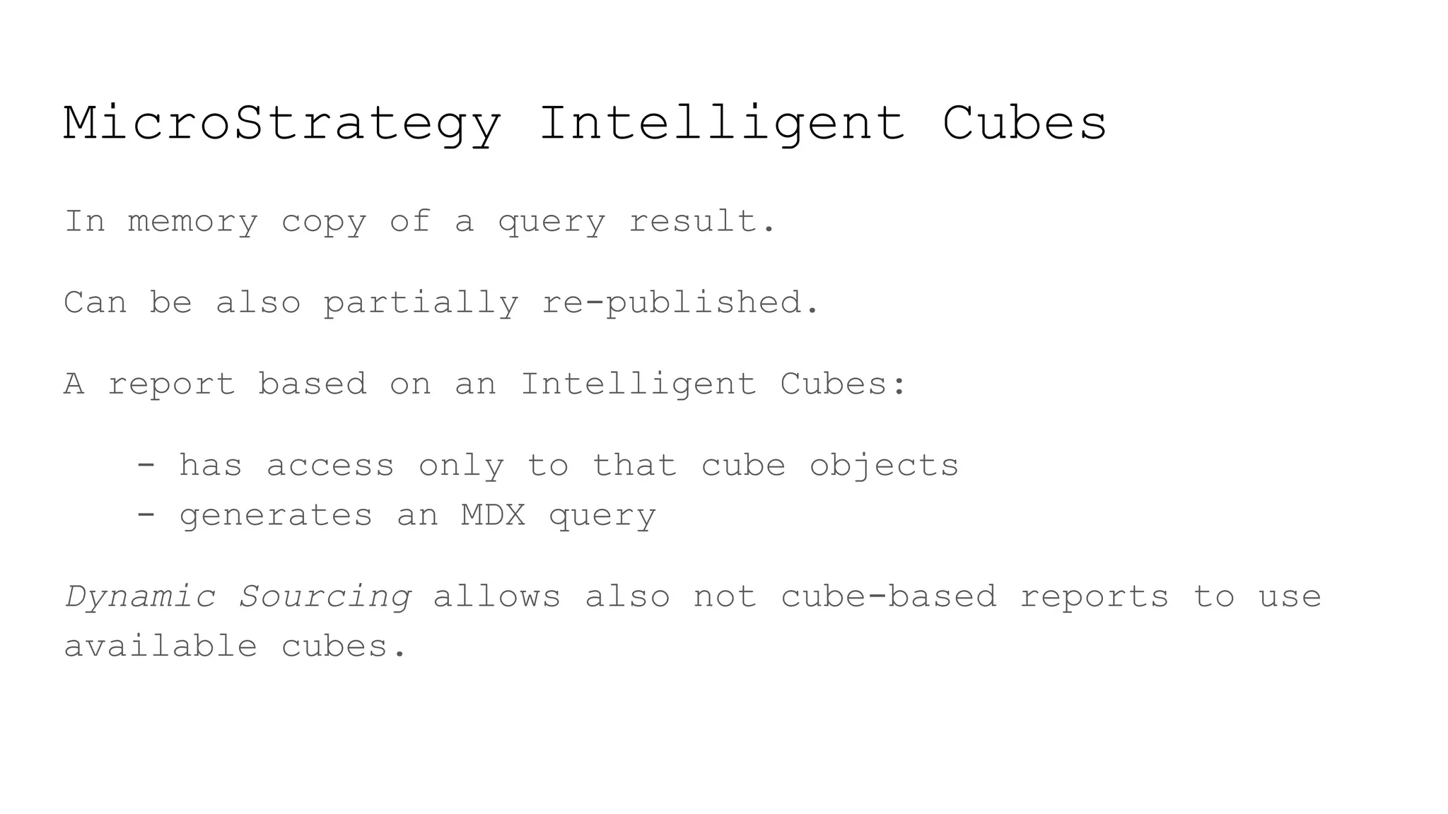 MicroStrategy Intelligent Cubes
In memory copy of a query result.
Can be also partially re-published.
A report based on an Intelligent Cubes:
- has access only to that cube objects
- generates an MDX query
Dynamic Sourcing allows also not cube-based reports to use
available cubes.
 