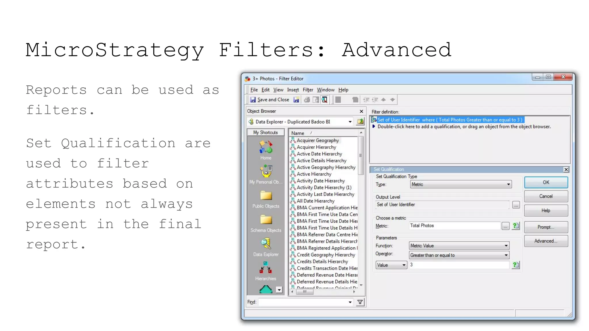 MicroStrategy Filters: Advanced
Reports can be used as
filters.
Set Qualification are
used to filter
attributes based on
elements not always
present in the final
report.
 