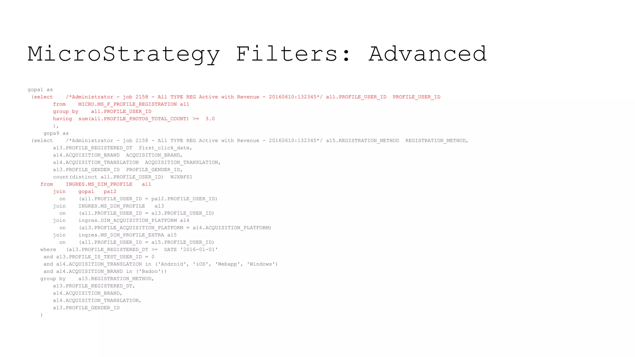 MicroStrategy Filters: Advanced
gopa1 as
(select /*Administrator - job 2158 - All TYPE REG Active with Revenue - 20160610:132345*/ a11.PROFILE_USER_ID PROFILE_USER_ID
from MICRO.MS_F_PROFILE_REGISTRATION a11
group by a11.PROFILE_USER_ID
having sum(a11.PROFILE_PHOTOS_TOTAL_COUNT) >= 3.0
),
gopa9 as
(select /*Administrator - job 2158 - All TYPE REG Active with Revenue - 20160610:132345*/ a15.REGISTRATION_METHOD REGISTRATION_METHOD,
a13.PROFILE_REGISTERED_DT first_click_date,
a14.ACQUISITION_BRAND ACQUISITION_BRAND,
a14.ACQUISITION_TRANSLATION ACQUISITION_TRANSLATION,
a13.PROFILE_GENDER_ID PROFILE_GENDER_ID,
count(distinct a11.PROFILE_USER_ID) WJXBFS1
from INGRES.MS_DIM_PROFILE a11
join gopa1 pa12
on (a11.PROFILE_USER_ID = pa12.PROFILE_USER_ID)
join INGRES.MS_DIM_PROFILE a13
on (a11.PROFILE_USER_ID = a13.PROFILE_USER_ID)
join ingres.DIM_ACQUISITION_PLATFORM a14
on (a13.PROFILE_ACQUISITION_PLATFORM = a14.ACQUISITION_PLATFORM)
join ingres.MS_DIM_PROFILE_EXTRA a15
on (a11.PROFILE_USER_ID = a15.PROFILE_USER_ID)
where (a13.PROFILE_REGISTERED_DT >= DATE '2016-01-01'
and a13.PROFILE_IS_TEST_USER_ID = 0
and a14.ACQUISITION_TRANSLATION in ('Android', 'iOS', 'Webapp', 'Windows')
and a14.ACQUISITION_BRAND in ('Badoo'))
group by a15.REGISTRATION_METHOD,
a13.PROFILE_REGISTERED_DT,
a14.ACQUISITION_BRAND,
a14.ACQUISITION_TRANSLATION,
a13.PROFILE_GENDER_ID
)
 