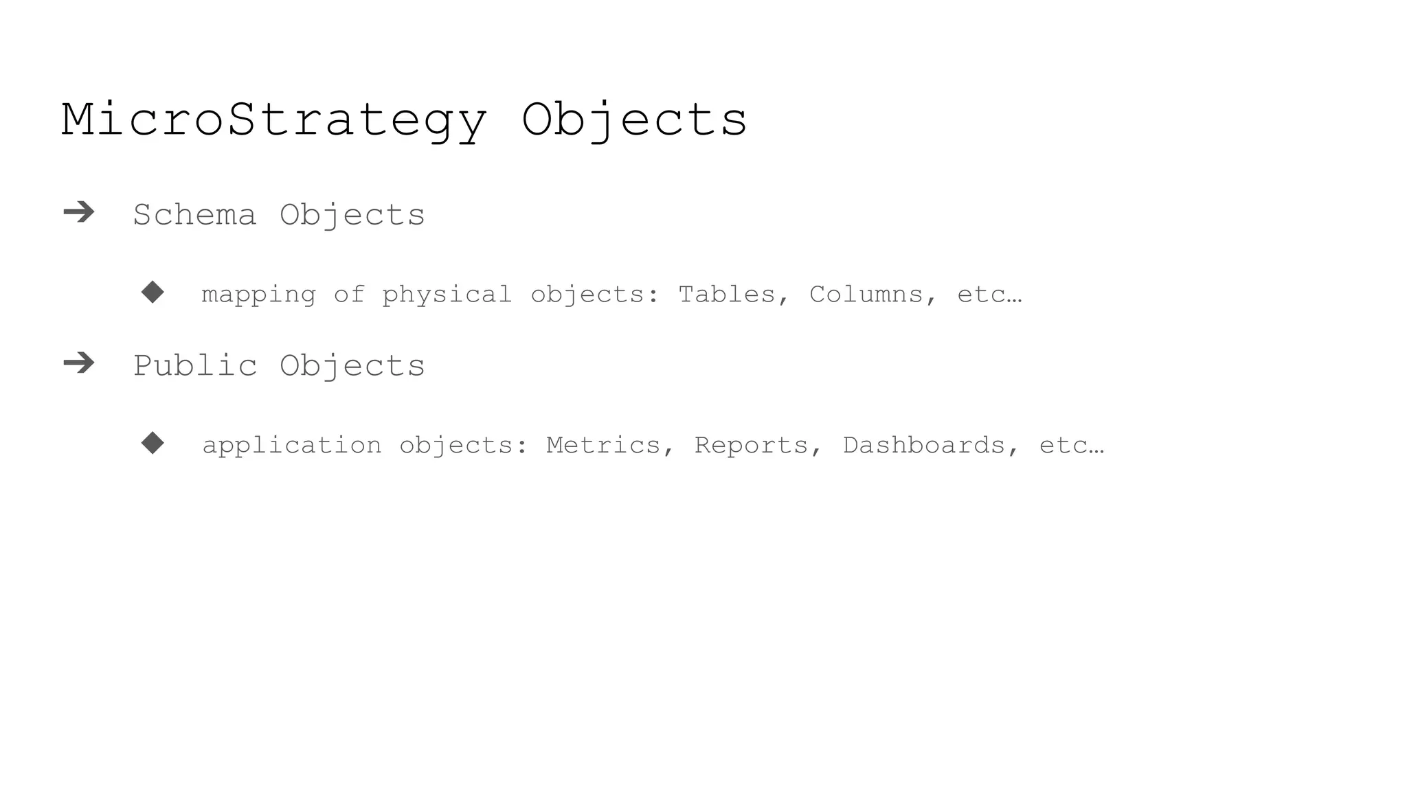 MicroStrategy Objects
➔ Schema Objects
◆ mapping of physical objects: Tables, Columns, etc…
➔ Public Objects
◆ application objects: Metrics, Reports, Dashboards, etc…
 