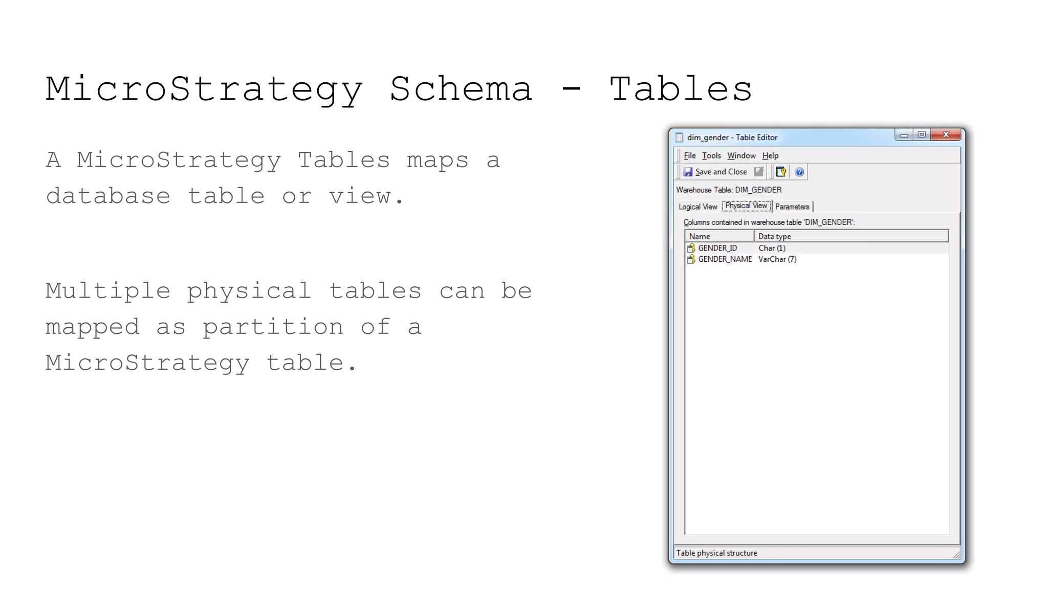 MicroStrategy Schema - Tables
A MicroStrategy Tables maps a
database table or view.
Multiple physical tables can be
mapped as partition of a
MicroStrategy table.
 