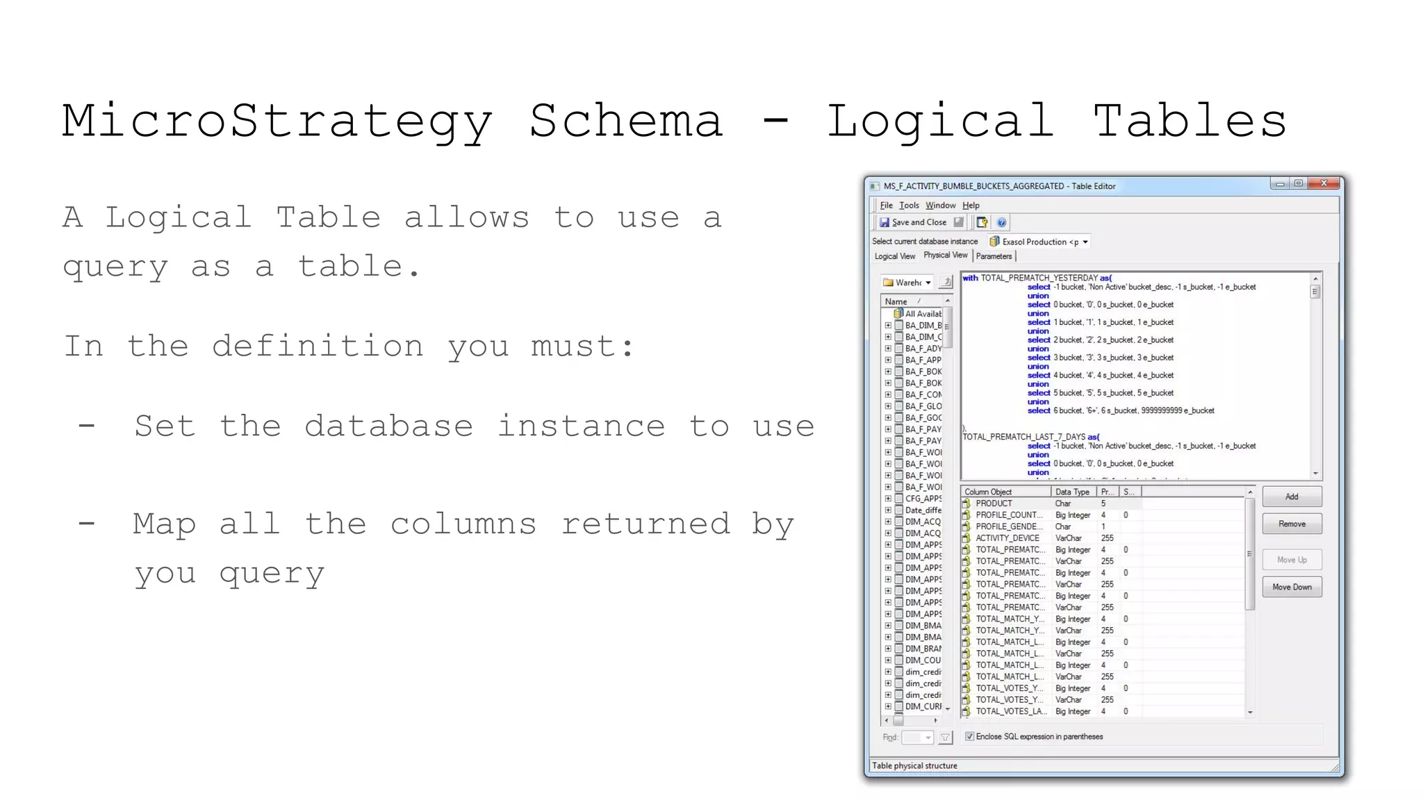 MicroStrategy Schema - Logical Tables
A Logical Table allows to use a
query as a table.
In the definition you must:
- Set the database instance to use
- Map all the columns returned by
you query
 