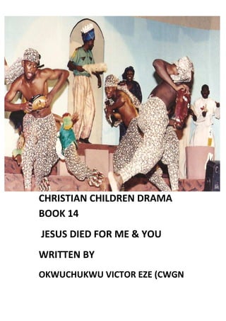 CHRISTIAN CHILDREN DRAMA
BOOK 14
JESUS DIED FOR ME & YOU
WRITTEN BY
OKWUCHUKWU VICTOR EZE (CWGN
 