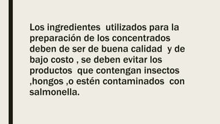 Los ingredientes utilizados para la
preparación de los concentrados
deben de ser de buena calidad y de
bajo costo , se deben evitar los
productos que contengan insectos
,hongos ,o estén contaminados con
salmonella.
 