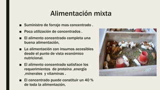 Alimentación mixta
■ Suministro de forraje mas concentrado .
■ Poca utilización de concentrados .
■ El alimento concentrado completa una
buena alimentación,
■ La alimentación con insumos accesibles
desde el punto de vista económico
nutricional.
■ El alimento concentrado satisface los
requerimientos de proteína ,energía
,minerales y vitaminas .
■ El concentrado puede constituir un 40 %
de toda la alimentación.
 