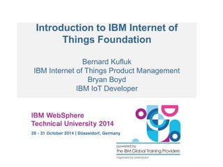 Introduction to IBM Internet of 
Things Foundation 
Bernard Kufluk 
IBM Internet of Things Product Management 
Bryan Boyd 
IBM IoT Developer 
 