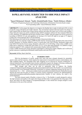 American International Journal of Business Management (AIJBM)
ISSN- 2379-106X, www.aijbm.com Volume 2, Issue 9 (September- 2019), PP 01-09
*Corresponding Author: 1
Saeed Mohamed Ahmed ww.aijbm.com 1 | Page
B-PILLAR PANEL SUBJECTED TO SIDE POLE IMPACT
ANALYSIS
1
Saeed Mohamed Ahmed, 2
Sadik AlmahdiSadik Omar, 3
Saleh Mohsen Albakri
1,2,3
Faculty of Engineering Science and Technology Infrastructure, Infrastructure University Kuala Lumpur.
*Corresponding author: Saeed Mohamed Ahmed
ABSTRACT:- In this project the objective is to improve the B-pillar that is made of mild steel (192), in term
of specific energy absorption and weight reduction. The conventional material mild steel needs to be change to
other material that can absorb more energy during collision and reduce the injury level of driver and occupant.
Three Side pole impact test will be conducted using ANSYS simulation software for three materials Mild steel
(192), aluminum AA (6060T40) and hot press formed Usibor (1500P). side pole impact test will be carried out
according to FMVSS 214 role and regulation car moving at 32.2 km/h (20 mph) at an angle of 75 degrees
crashes into a fixed rigid pole that is 254 mm diameter.
The following are the result for the simulation in result of directional deformation
Throughout the tree materials Usibor (1500P) B-pillar had the maximum energy absorption that reach 414.07
KJ/Kg. aluminum AA B-pillar (6060T4) comes in second place with 299.52 KJ/Kg. benchmark model mild
steel (MAT192) had the lowest energy absorption with result of 212.48 KJ/Kg. Using Usibor (1500P) in B-
pillar lead to reduction in weight that reach about 53.27%. in the other hand aluminum AA (6060T4) weight
reduction reached 51.54% compared with commercialize B-pillar mild steel (MAT192).
Usibor (1500P) showed great energy absorption and helped in reducing the weight of Bpillar and it will be the
perfect selection in replacing the benchmark model B-pillar mild steel (MAT192).
Keywords: B-Pillar, Panel, Side Pole.
I. INTRODUCTION
With the development of society, people have more and more stringent demands for automobile
passive safety and fuel economy, which requires the improvement of automobile structure crashworthiness and
light weighting degree. The automobile body light weighting can be achieved by structure modification or
material replacement. The automobile body structure modification requires the changes of forming, welding and
assembling systems which is costly, while material replacement needs fewer such changes.
High strength steel sheet can be used in automobile body to improve the B-pillar
component’simpactenergyabsorbingcapacityandresistancetoplasticdeformation.The B-pillar is an essential load-
carrying element in any automobile framework. It functions as a primary supporting structure for the roof. It is
characterized by a thin- walled,seam-welded,closed-sectionedstructuremadefromsteels.TheB-pillarislocated
between the front and rear doors of vehicle. It consists of three components, named as B- pillarinnerplate,B-
pillarreinforcementplate,andB-pillarouterplate.Atpresent,forthe B-pillar of most vehicles, the metal is the
preferredmaterial.
The finite element model of B-pillar is shown in Fig. 1.1 The B-pillar is usually designed to achieve
the high resistance and rigidity in the region door hinges and door locks. It can guarantee the living space of the
driver and reduce the direct damage of occupantinasideimpact. It also should have enough strength to resist
deformation in the case of the roofcrush.
 